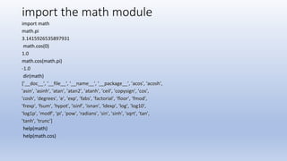 import the math module
import math
math.pi
3.1415926535897931
math.cos(0)
1.0
math.cos(math.pi)
-1.0
dir(math)
['__doc__', '__file__', '__name__', '__package__', 'acos', 'acosh',
'asin', 'asinh', 'atan', 'atan2', 'atanh', 'ceil', 'copysign', 'cos',
'cosh', 'degrees', 'e', 'exp', 'fabs', 'factorial', 'floor', 'fmod',
'frexp', 'fsum', 'hypot', 'isinf', 'isnan', 'ldexp', 'log', 'log10',
'log1p', 'modf', 'pi', 'pow', 'radians', 'sin', 'sinh', 'sqrt', 'tan',
'tanh', 'trunc']
help(math)
help(math.cos)
 