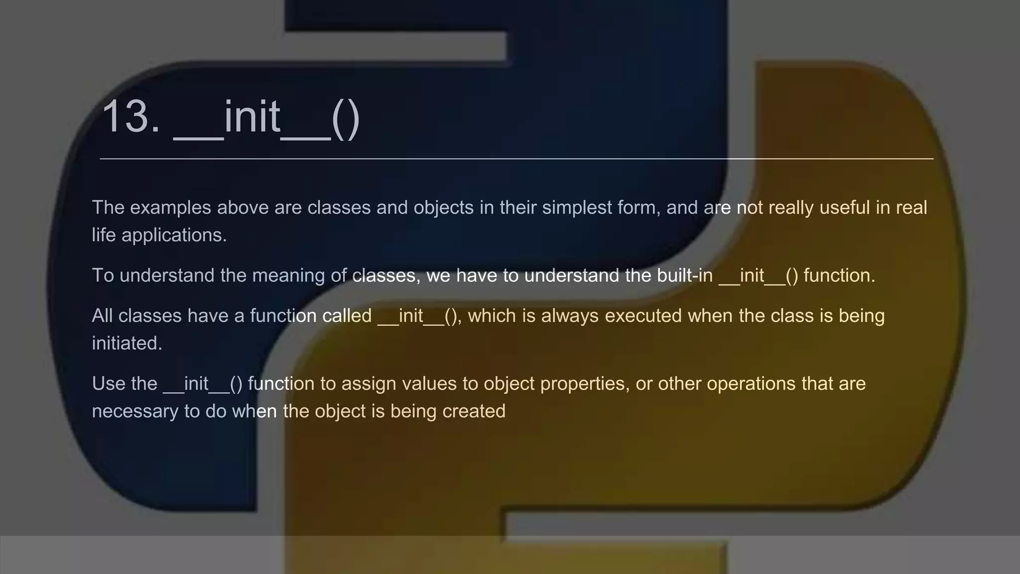 13. __init__() The examples above are classes and objects in their simplest form, and are not really useful in real life applications. To understand the meaning of classes, we have to understand the built-in __init__() function. All classes have a function called __init__(), which is always executed when the class is being initiated. Use the __init__() function to assign values to object properties, or other operations that are necessary to do when the object is being created 