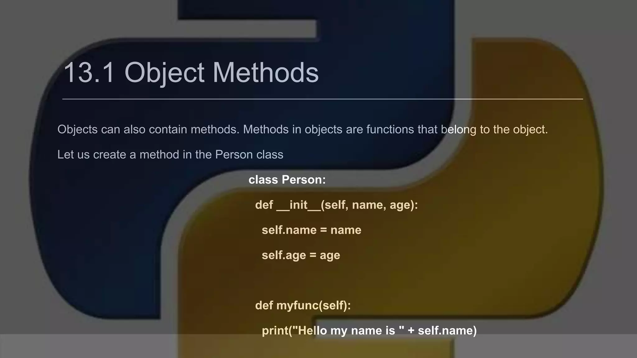 13.1 Object Methods Objects can also contain methods. Methods in objects are functions that belong to the object. Let us create a method in the Person class class Person: def __init__(self, name, age): self.name = name self.age = age def myfunc(self): print("Hello my name is " + self.name) 