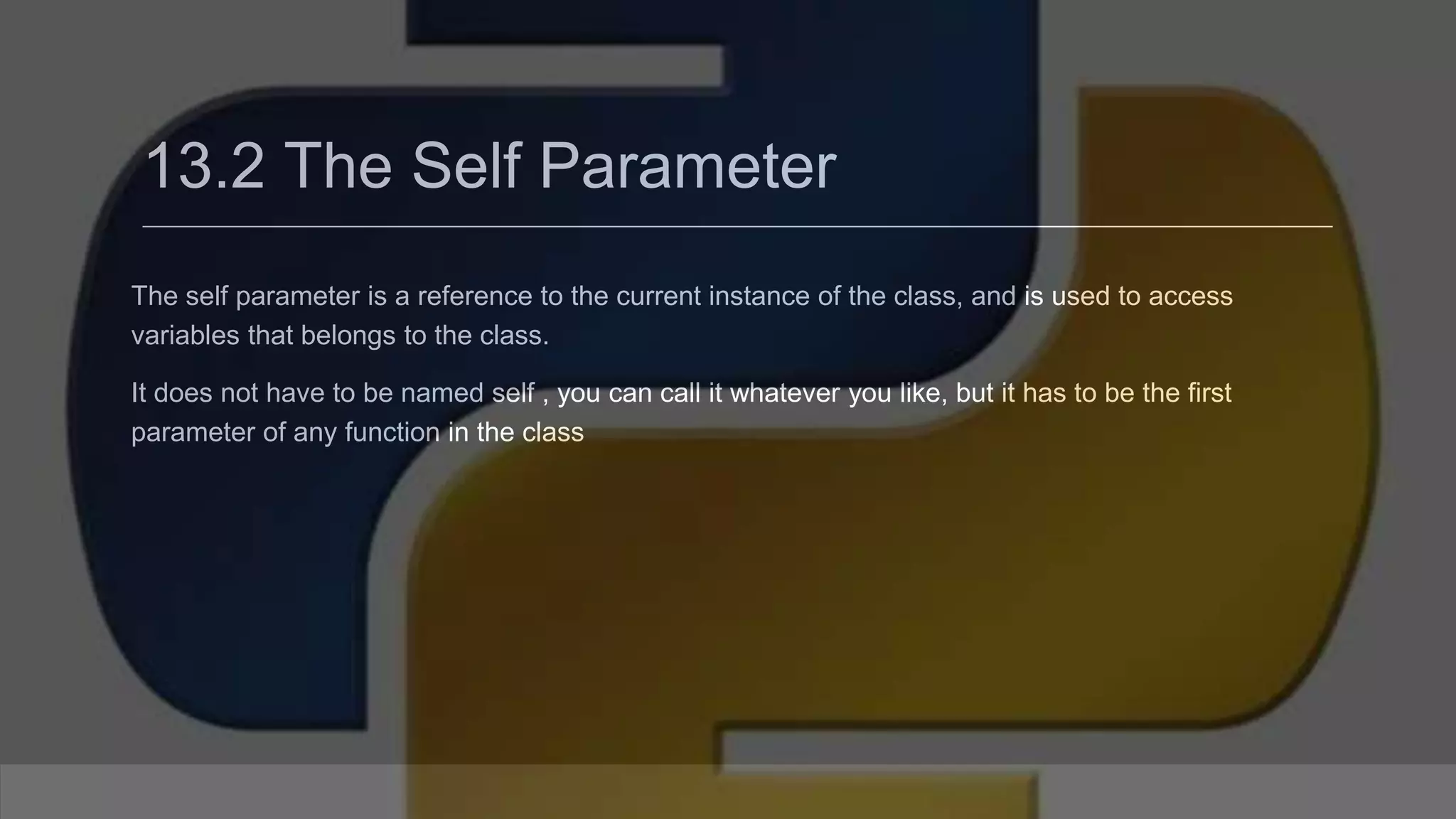 13.2 The Self Parameter The self parameter is a reference to the current instance of the class, and is used to access variables that belongs to the class. It does not have to be named self , you can call it whatever you like, but it has to be the first parameter of any function in the class 