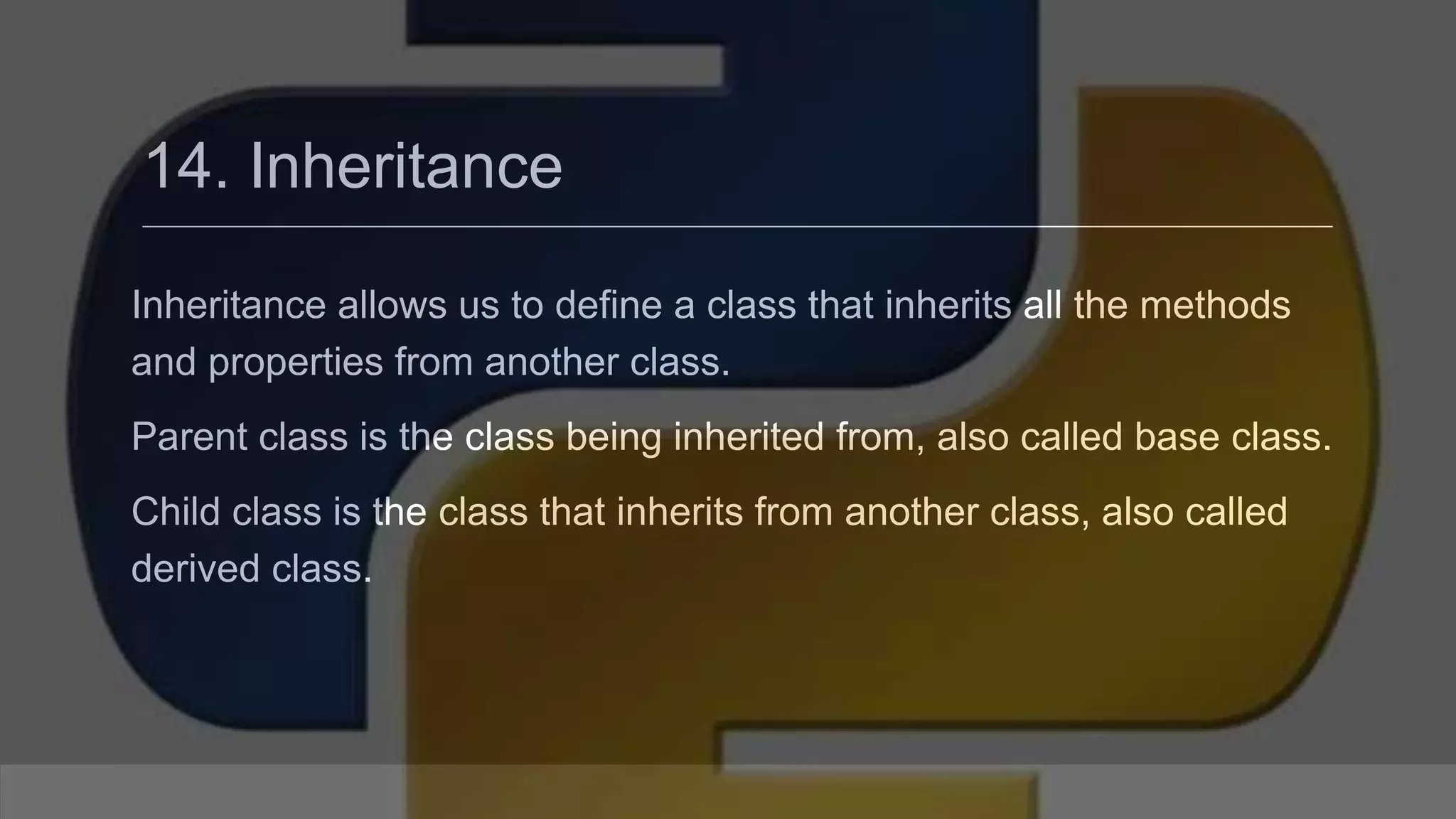 14. Inheritance Inheritance allows us to define a class that inherits all the methods and properties from another class. Parent class is the class being inherited from, also called base class. Child class is the class that inherits from another class, also called derived class. 
