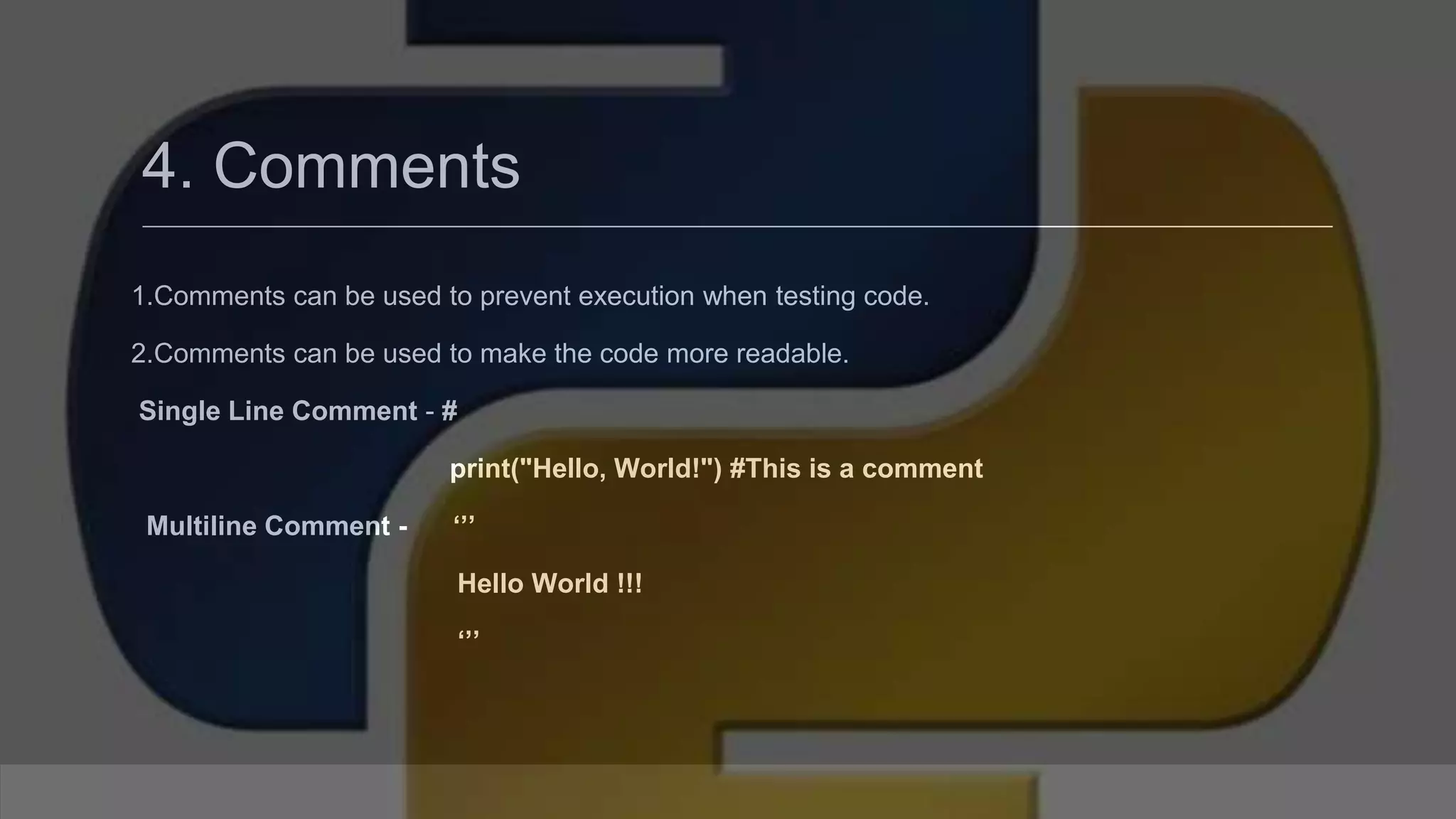4. Comments 1.Comments can be used to prevent execution when testing code. 2.Comments can be used to make the code more readable. Single Line Comment - # print("Hello, World!") #This is a comment Multiline Comment - ‘’’ Hello World !!! ‘’’ 