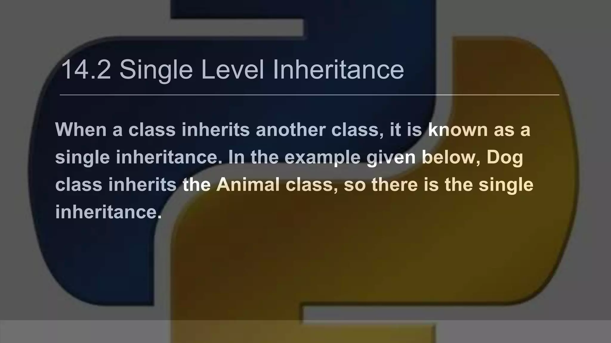 14.2 Single Level Inheritance When a class inherits another class, it is known as a single inheritance. In the example given below, Dog class inherits the Animal class, so there is the single inheritance. 