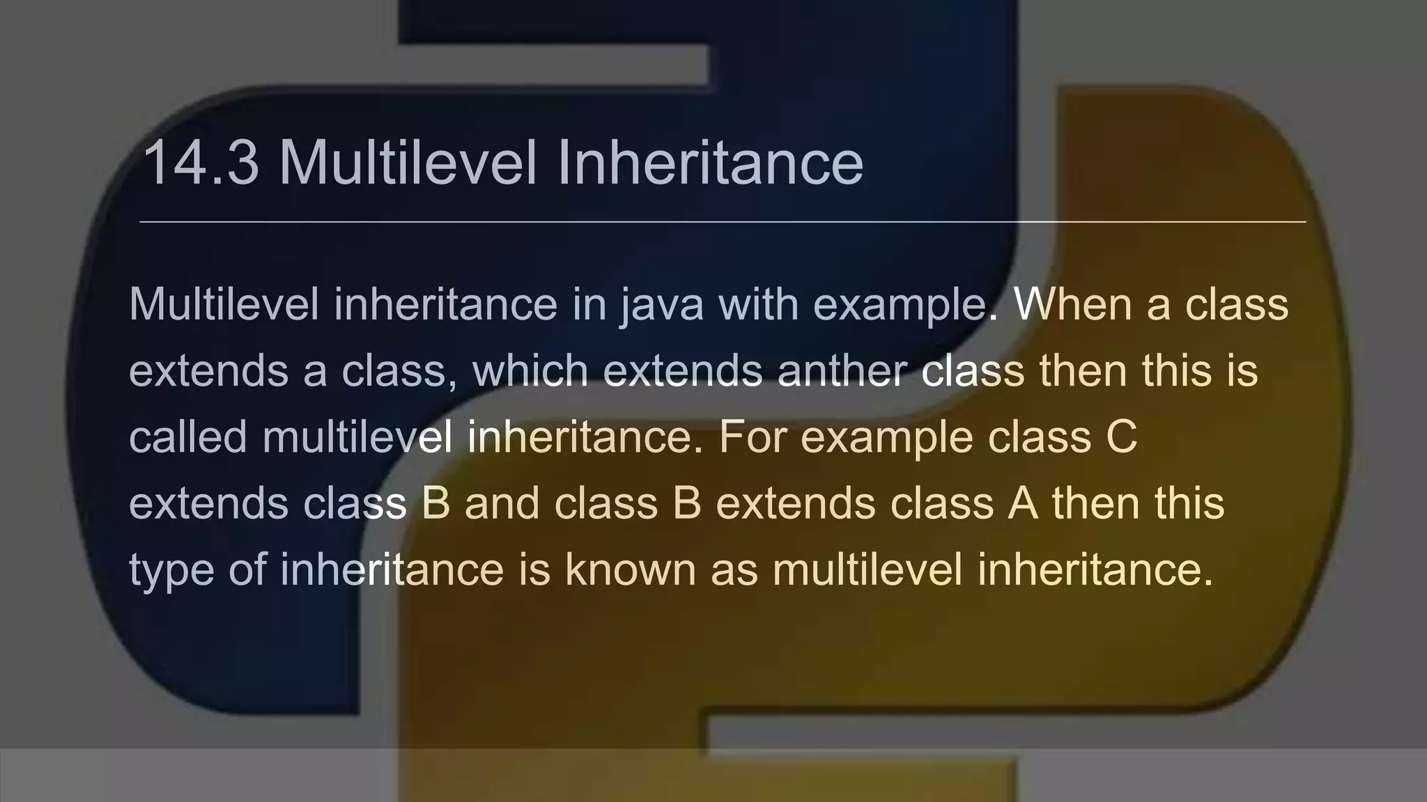 14.3 Multilevel Inheritance Multilevel inheritance in java with example. When a class extends a class, which extends anther class then this is called multilevel inheritance. For example class C extends class B and class B extends class A then this type of inheritance is known as multilevel inheritance. 