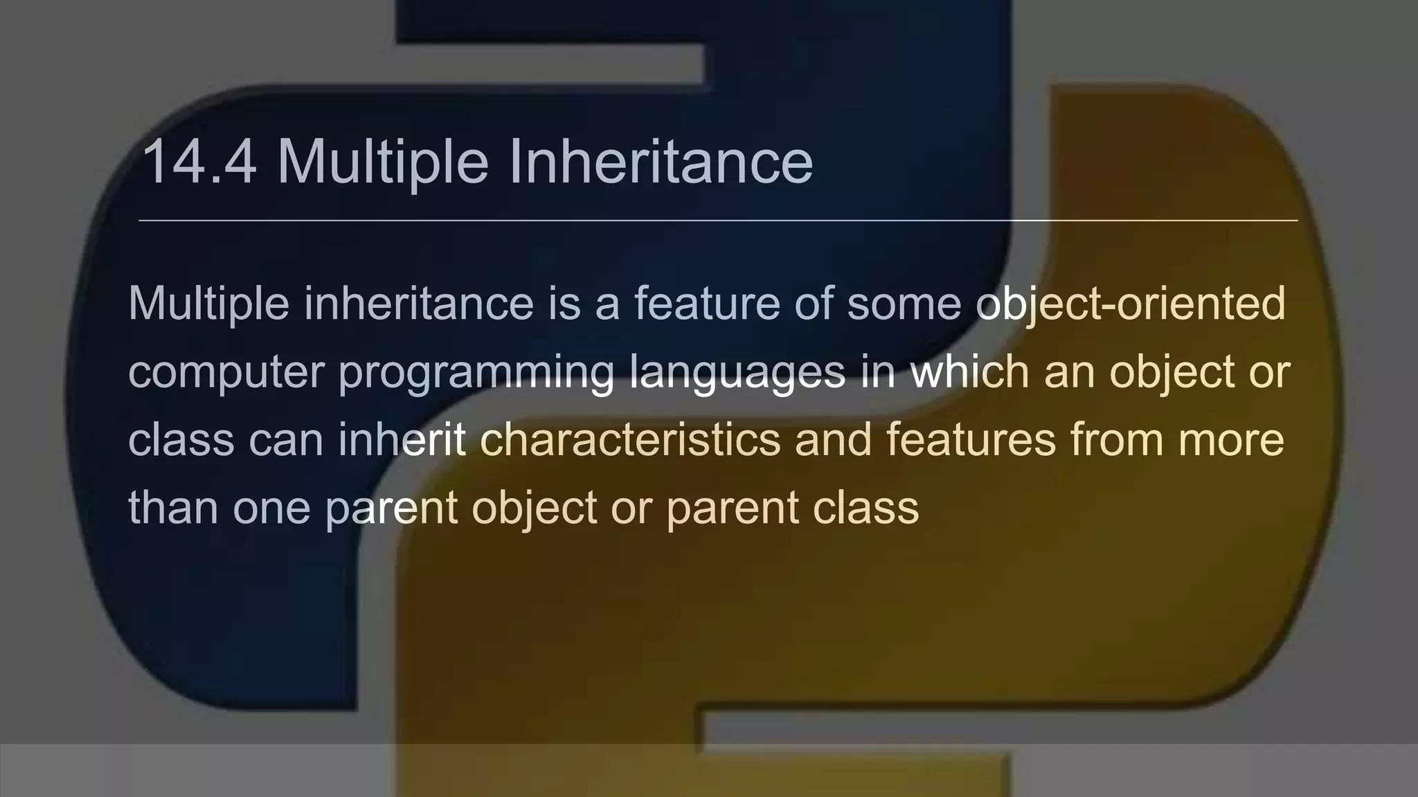 14.4 Multiple Inheritance Multiple inheritance is a feature of some object-oriented computer programming languages in which an object or class can inherit characteristics and features from more than one parent object or parent class 