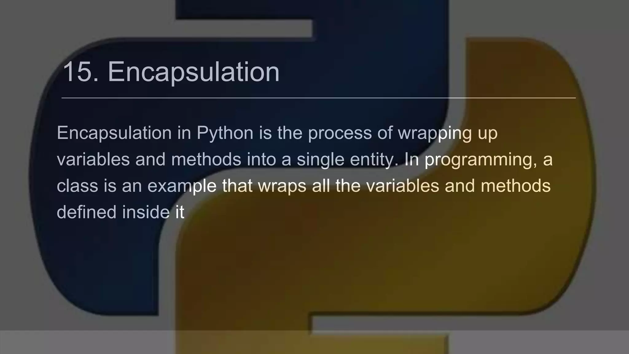 15. Encapsulation Encapsulation in Python is the process of wrapping up variables and methods into a single entity. In programming, a class is an example that wraps all the variables and methods defined inside it 