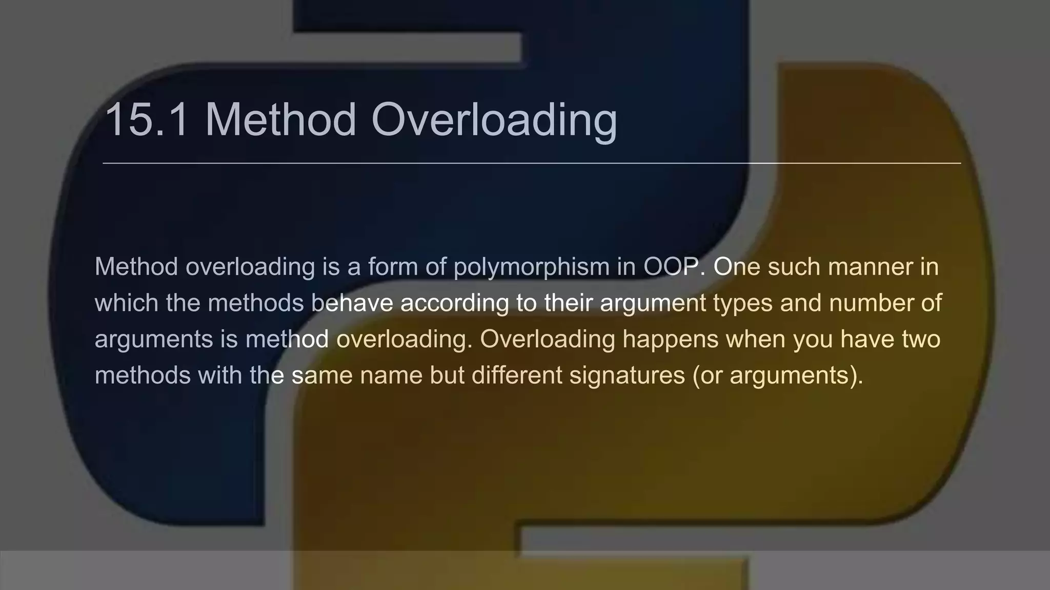 15.1 Method Overloading Method overloading is a form of polymorphism in OOP. One such manner in which the methods behave according to their argument types and number of arguments is method overloading. Overloading happens when you have two methods with the same name but different signatures (or arguments). 