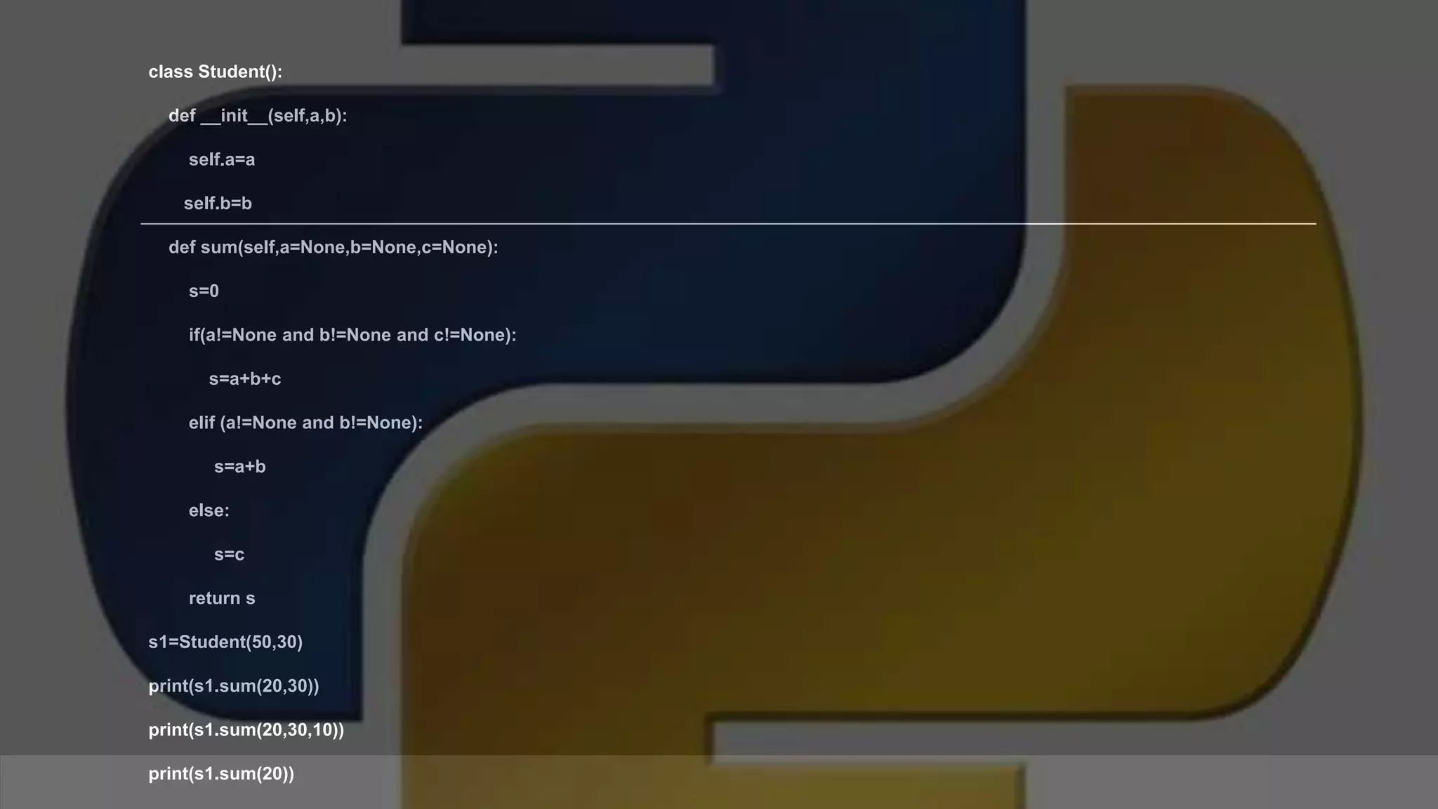 class Student(): def __init__(self,a,b): self.a=a self.b=b def sum(self,a=None,b=None,c=None): s=0 if(a!=None and b!=None and c!=None): s=a+b+c elif (a!=None and b!=None): s=a+b else: s=c return s s1=Student(50,30) print(s1.sum(20,30)) print(s1.sum(20,30,10)) print(s1.sum(20)) 