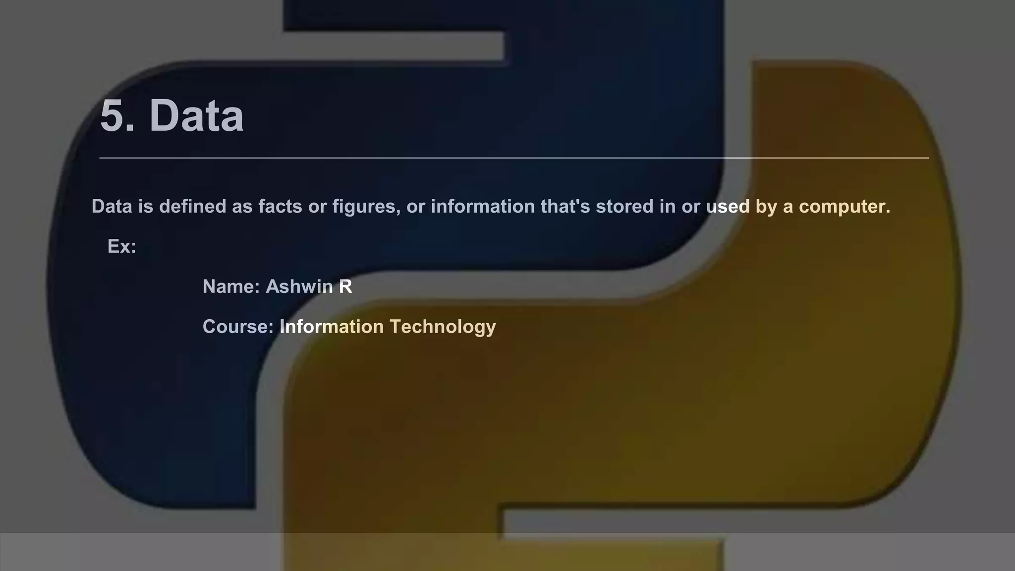 5. Data Data is defined as facts or figures, or information that's stored in or used by a computer. Ex: Name: Ashwin R Course: Information Technology 