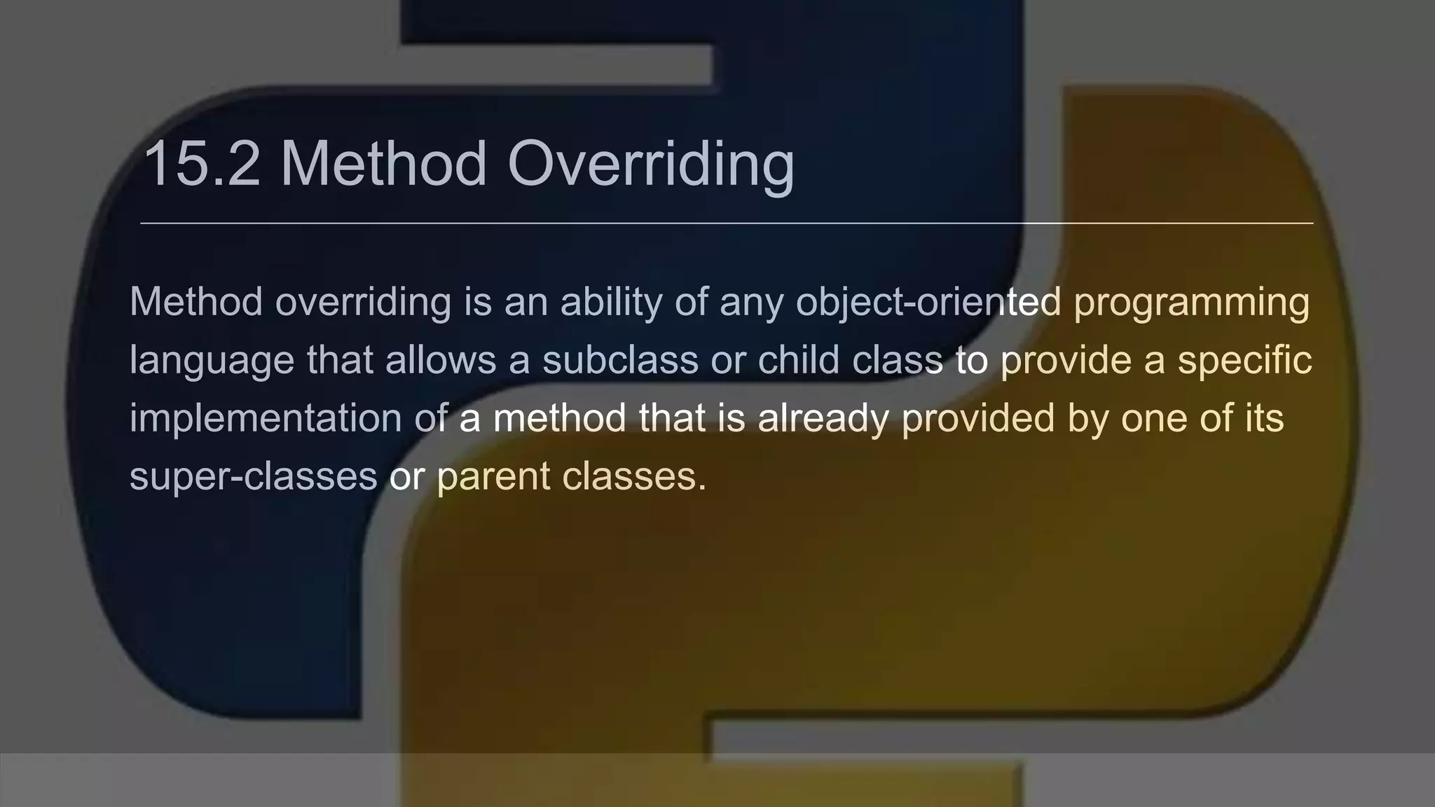 15.2 Method Overriding Method overriding is an ability of any object-oriented programming language that allows a subclass or child class to provide a specific implementation of a method that is already provided by one of its super-classes or parent classes. 