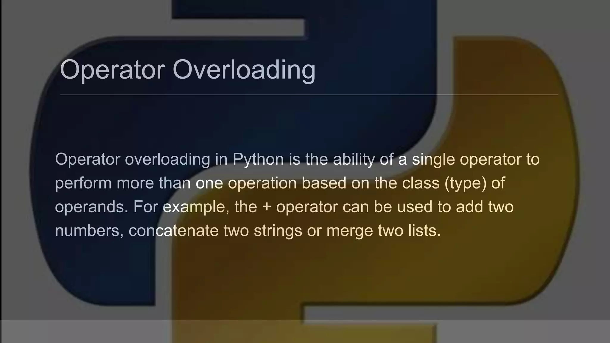 Operator Overloading Operator overloading in Python is the ability of a single operator to perform more than one operation based on the class (type) of operands. For example, the + operator can be used to add two numbers, concatenate two strings or merge two lists. 