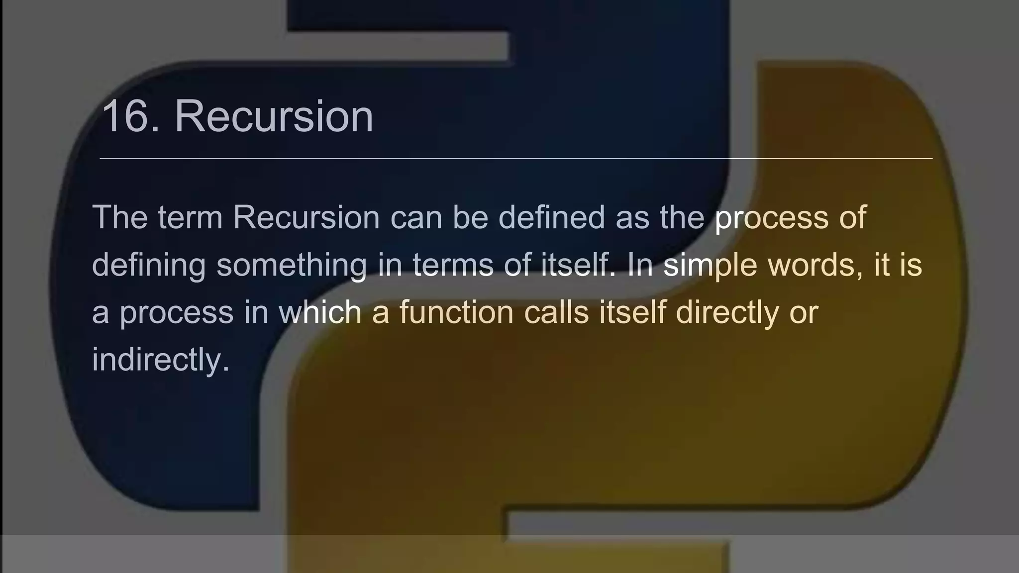 16. Recursion The term Recursion can be defined as the process of defining something in terms of itself. In simple words, it is a process in which a function calls itself directly or indirectly. 