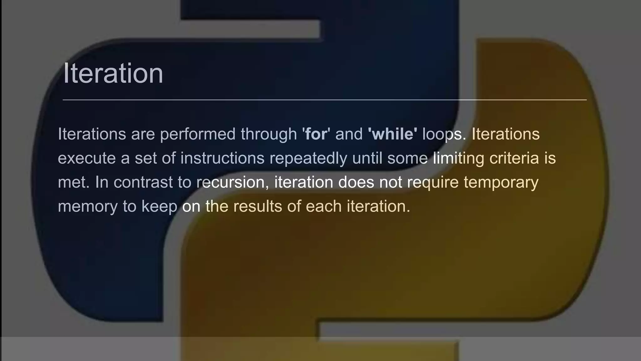 Iteration Iterations are performed through 'for' and 'while' loops. Iterations execute a set of instructions repeatedly until some limiting criteria is met. In contrast to recursion, iteration does not require temporary memory to keep on the results of each iteration. 