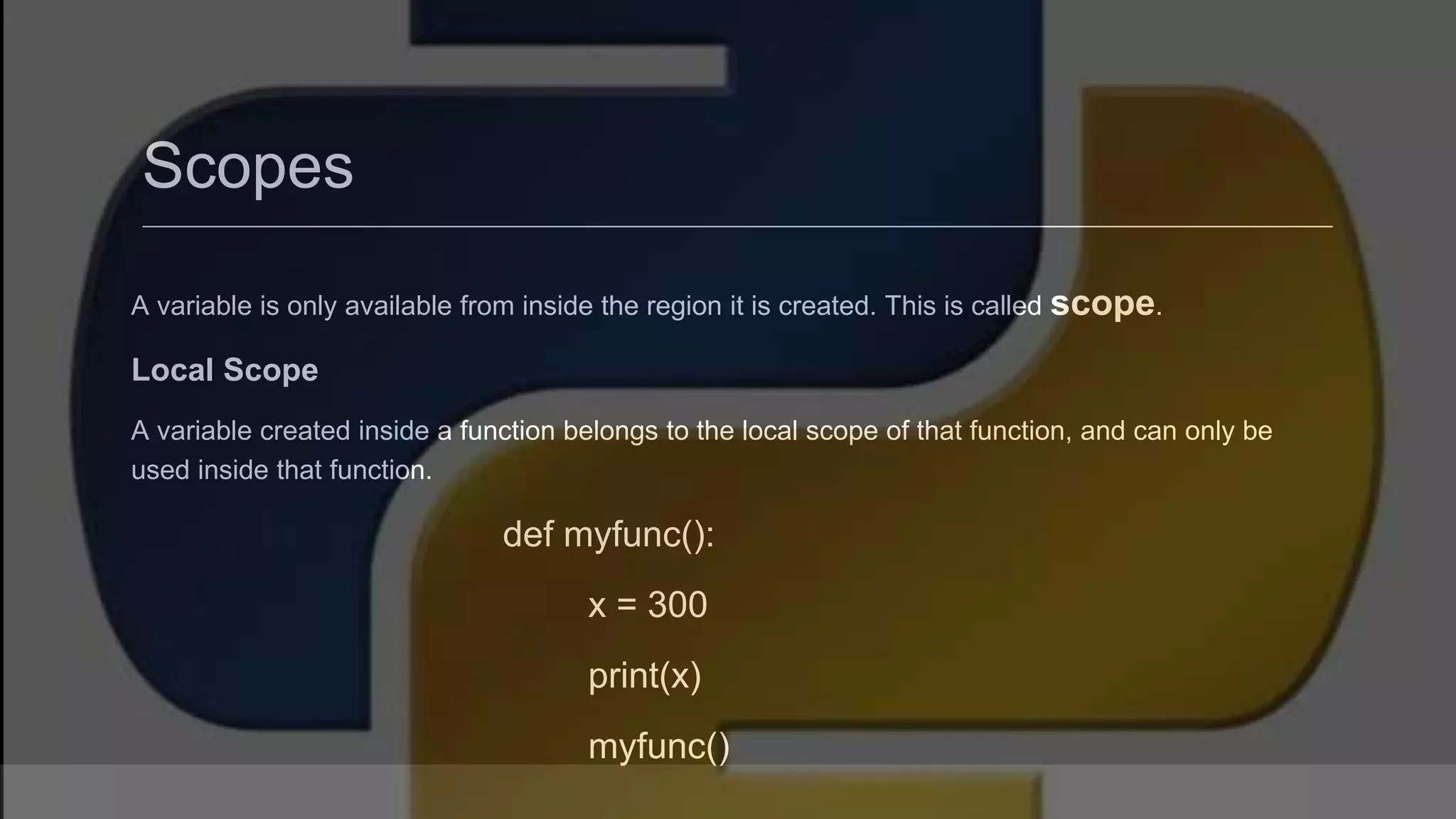 Scopes A variable is only available from inside the region it is created. This is called scope. Local Scope A variable created inside a function belongs to the local scope of that function, and can only be used inside that function. def myfunc(): x = 300 print(x) myfunc() 