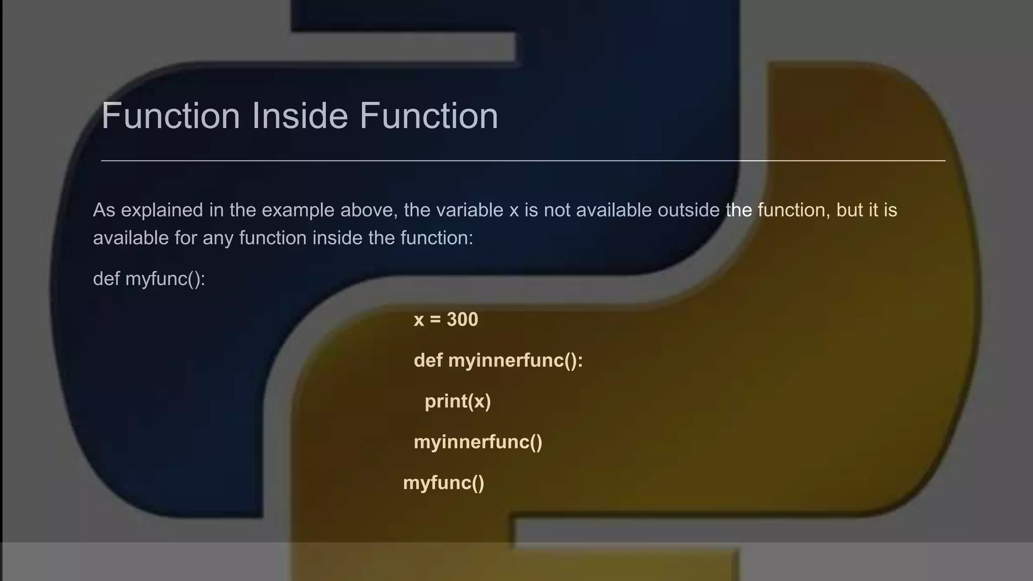 Function Inside Function As explained in the example above, the variable x is not available outside the function, but it is available for any function inside the function: def myfunc(): x = 300 def myinnerfunc(): print(x) myinnerfunc() myfunc() 
