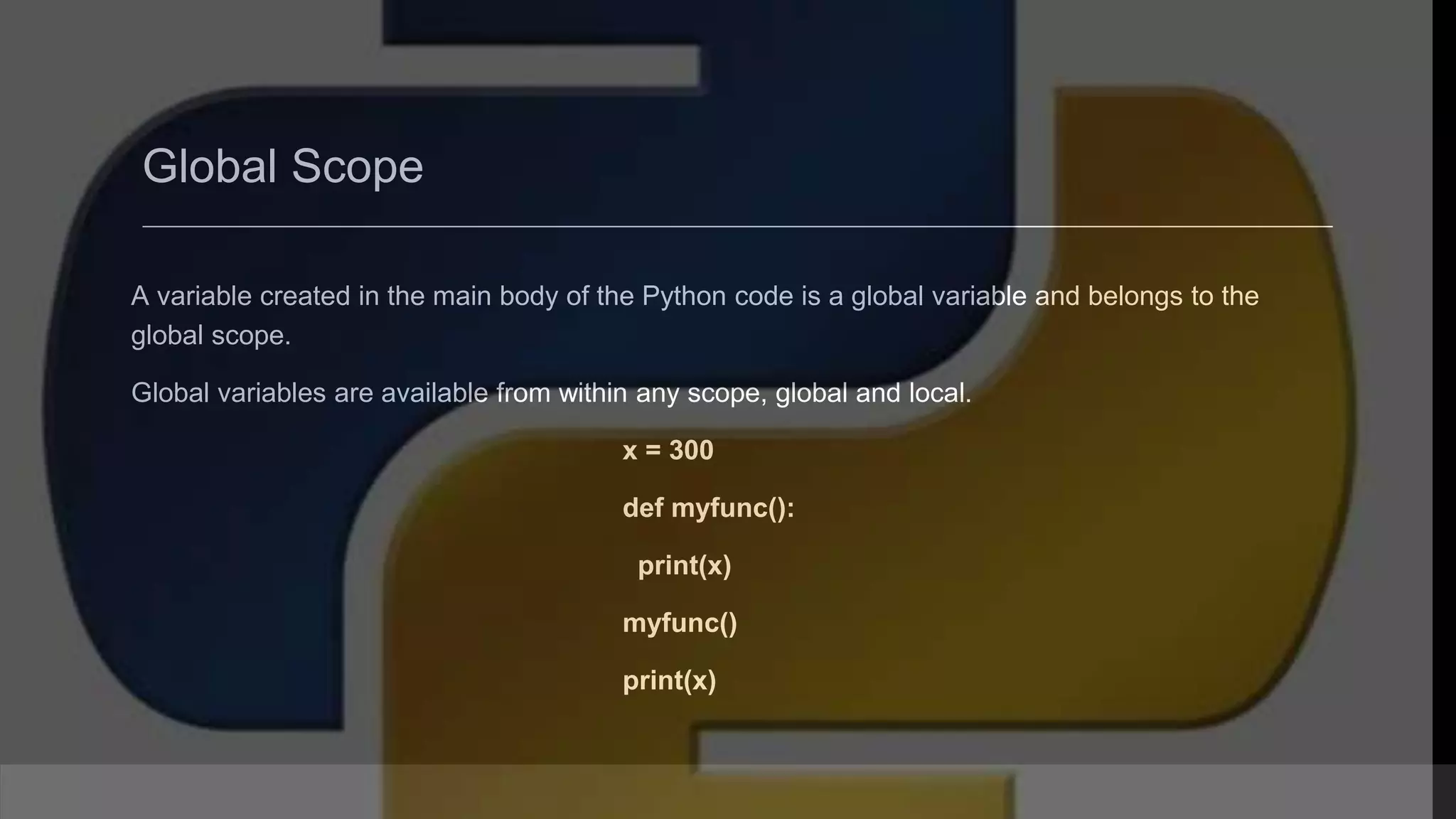 Global Scope A variable created in the main body of the Python code is a global variable and belongs to the global scope. Global variables are available from within any scope, global and local. x = 300 def myfunc(): print(x) myfunc() print(x) 