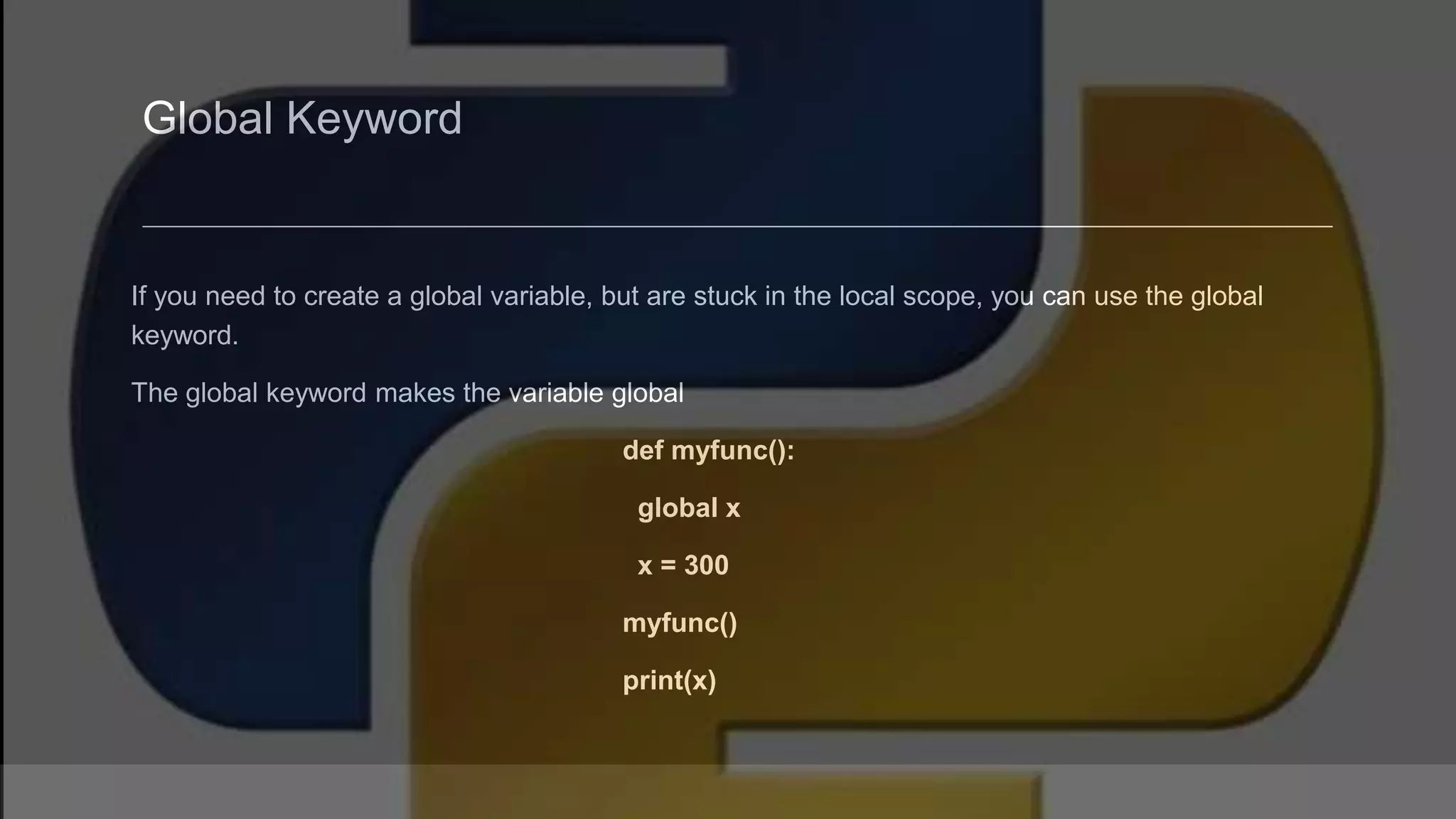 Global Keyword If you need to create a global variable, but are stuck in the local scope, you can use the global keyword. The global keyword makes the variable global def myfunc(): global x x = 300 myfunc() print(x) 