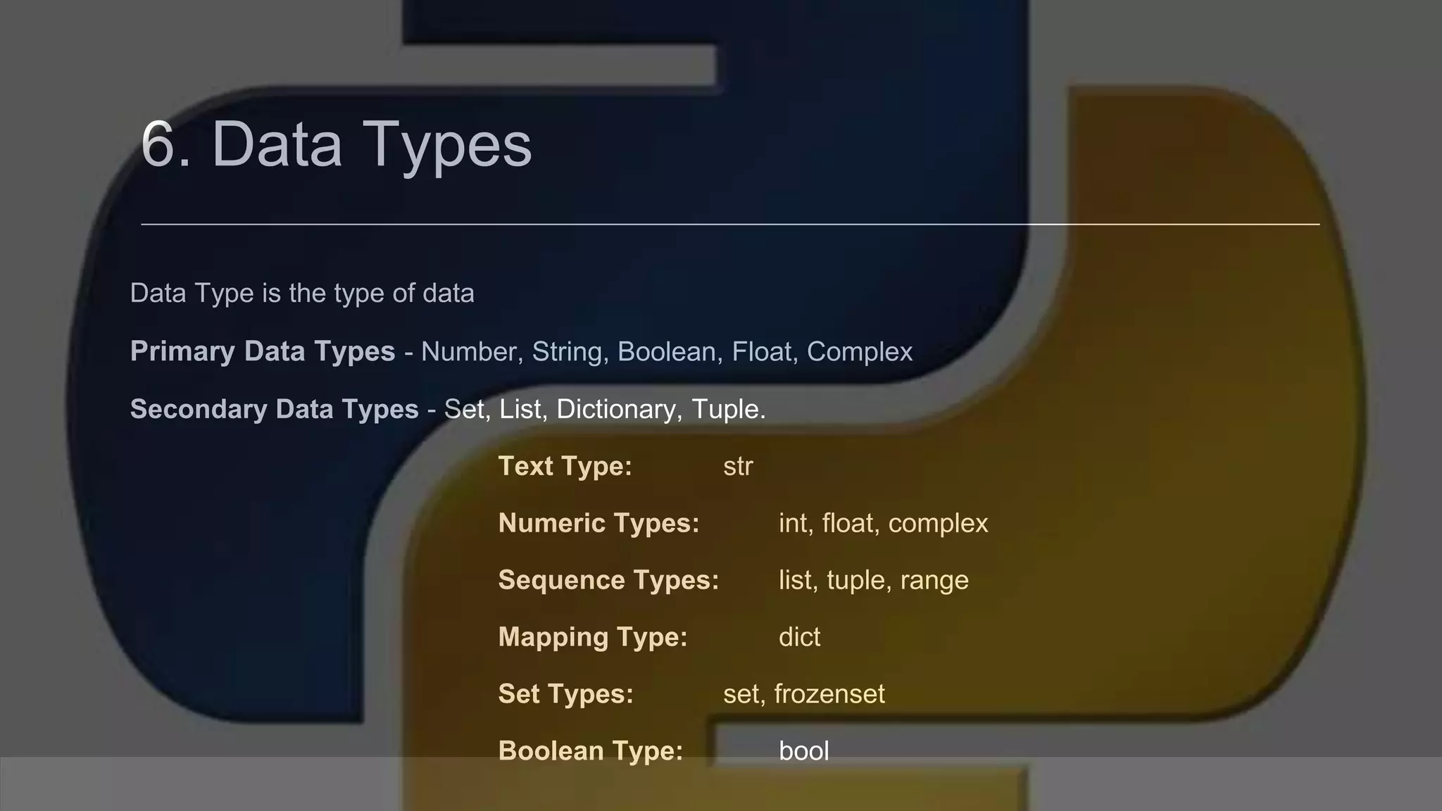 6. Data Types Data Type is the type of data Primary Data Types - Number, String, Boolean, Float, Complex Secondary Data Types - Set, List, Dictionary, Tuple. Text Type: str Numeric Types: int, float, complex Sequence Types: list, tuple, range Mapping Type: dict Set Types: set, frozenset Boolean Type: bool 