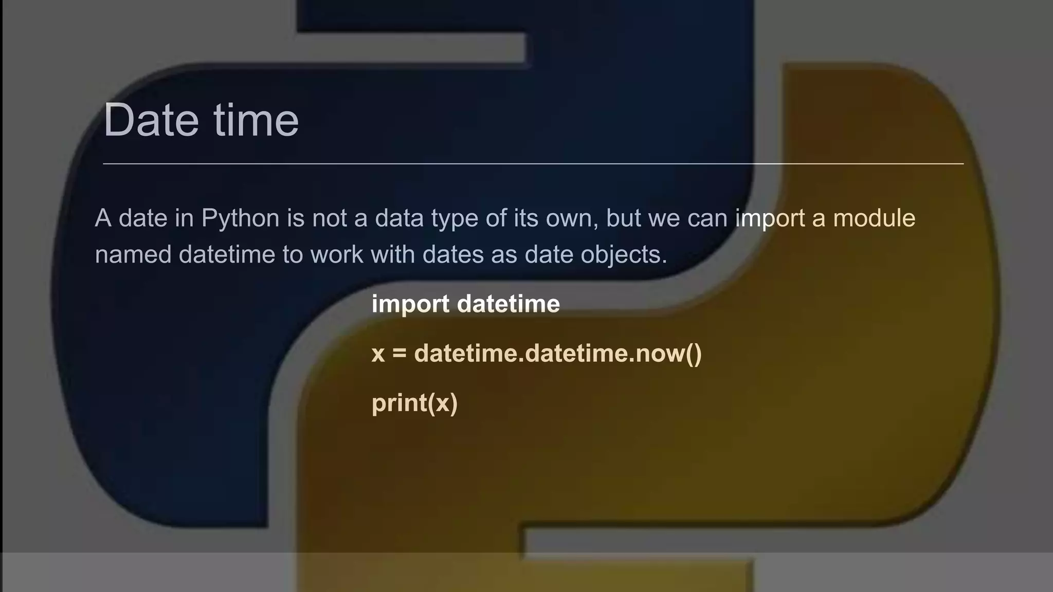 Date time A date in Python is not a data type of its own, but we can import a module named datetime to work with dates as date objects. import datetime x = datetime.datetime.now() print(x) 