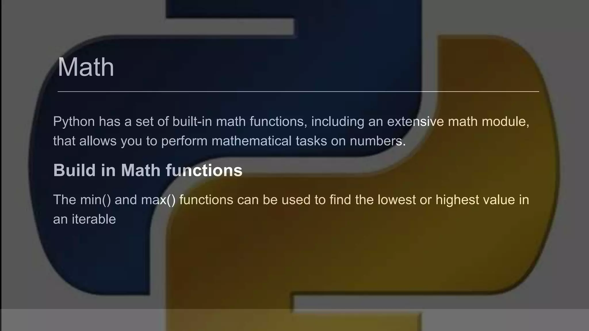 Math Python has a set of built-in math functions, including an extensive math module, that allows you to perform mathematical tasks on numbers. Build in Math functions The min() and max() functions can be used to find the lowest or highest value in an iterable 