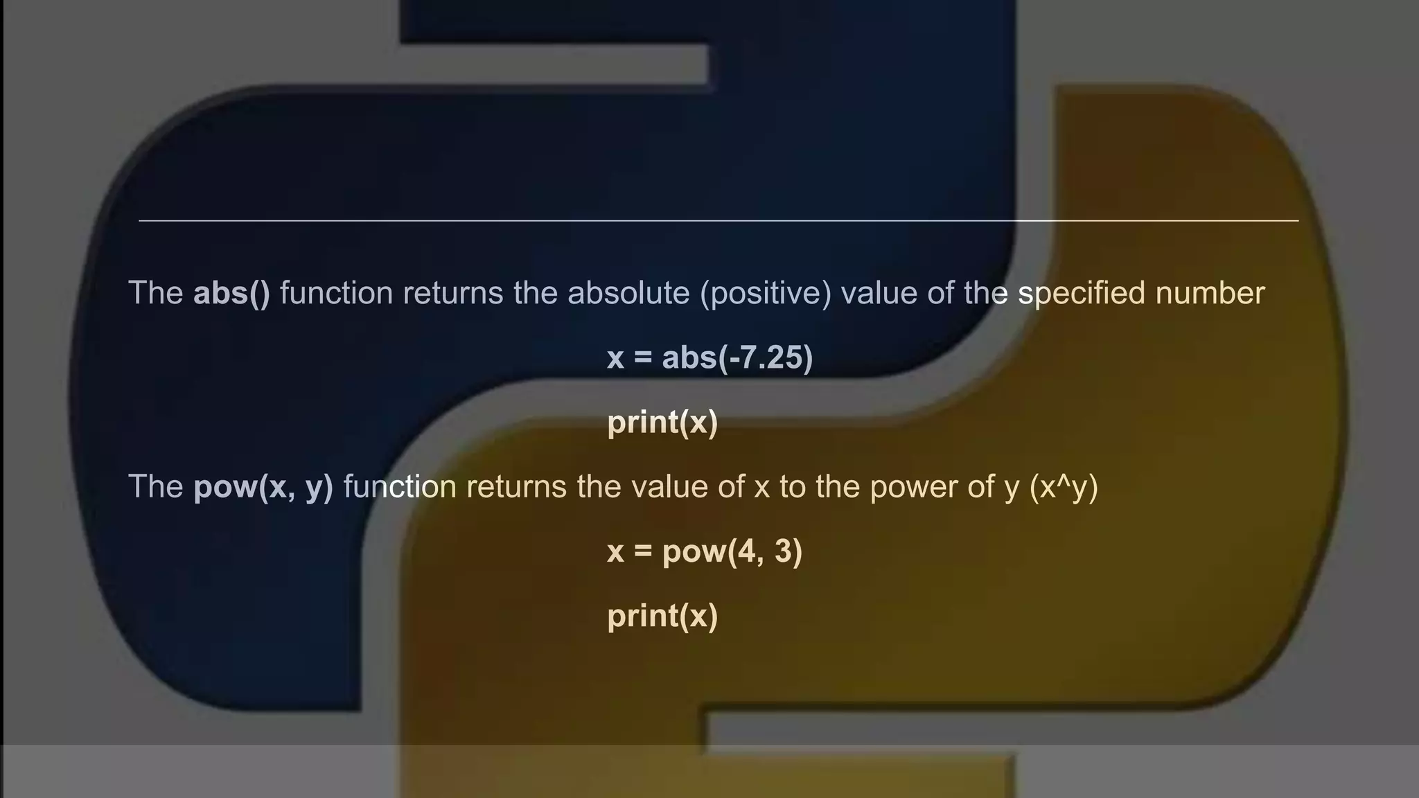 The abs() function returns the absolute (positive) value of the specified number x = abs(-7.25) print(x) The pow(x, y) function returns the value of x to the power of y (x^y) x = pow(4, 3) print(x) 
