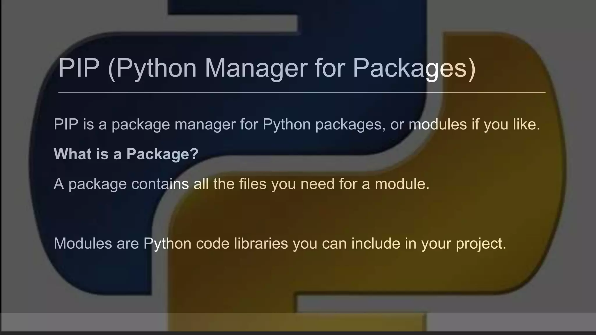 PIP (Python Manager for Packages) PIP is a package manager for Python packages, or modules if you like. What is a Package? A package contains all the files you need for a module. Modules are Python code libraries you can include in your project. 