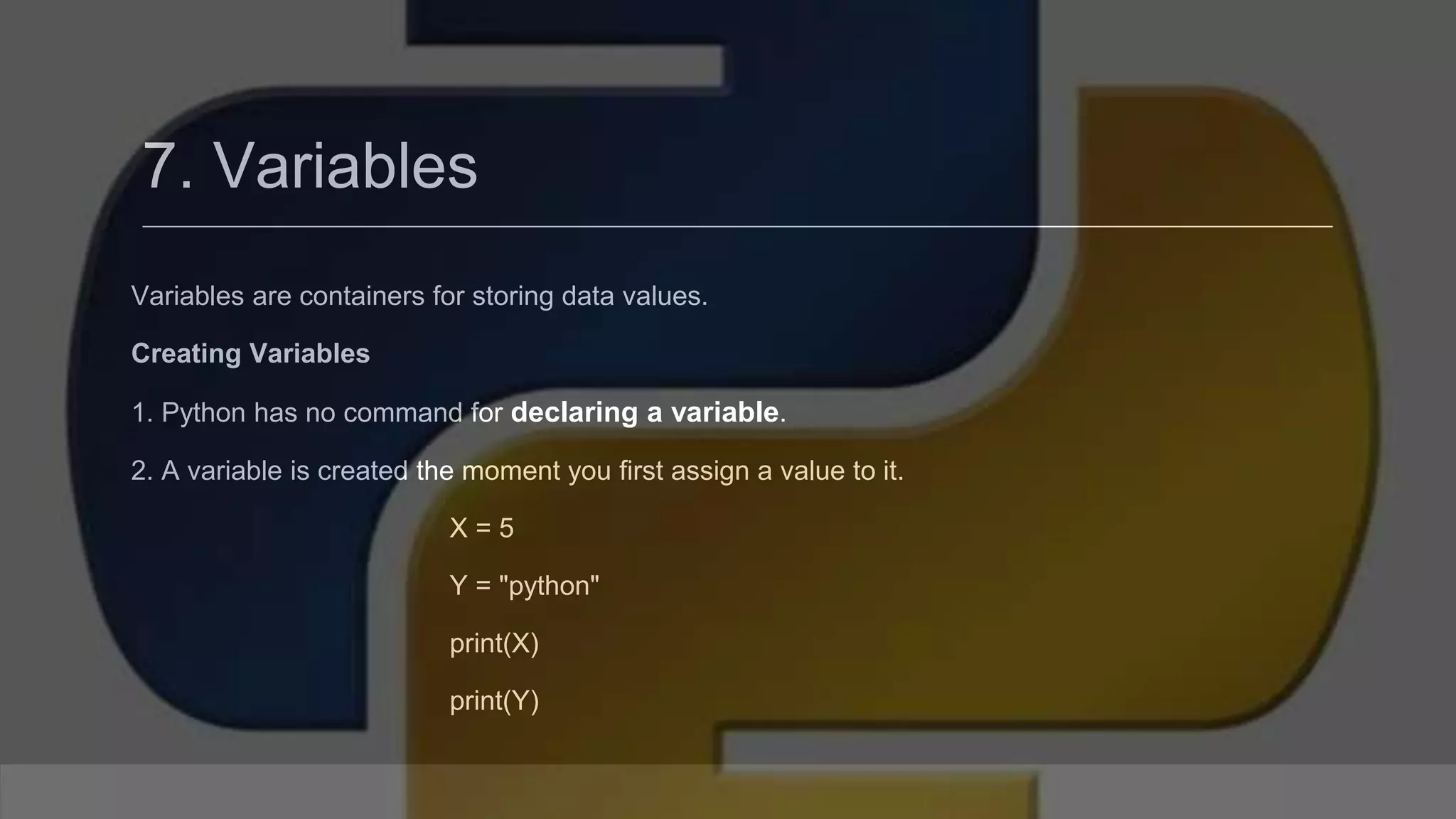 7. Variables Variables are containers for storing data values. Creating Variables 1. Python has no command for declaring a variable. 2. A variable is created the moment you first assign a value to it. X = 5 Y = "python" print(X) print(Y) 
