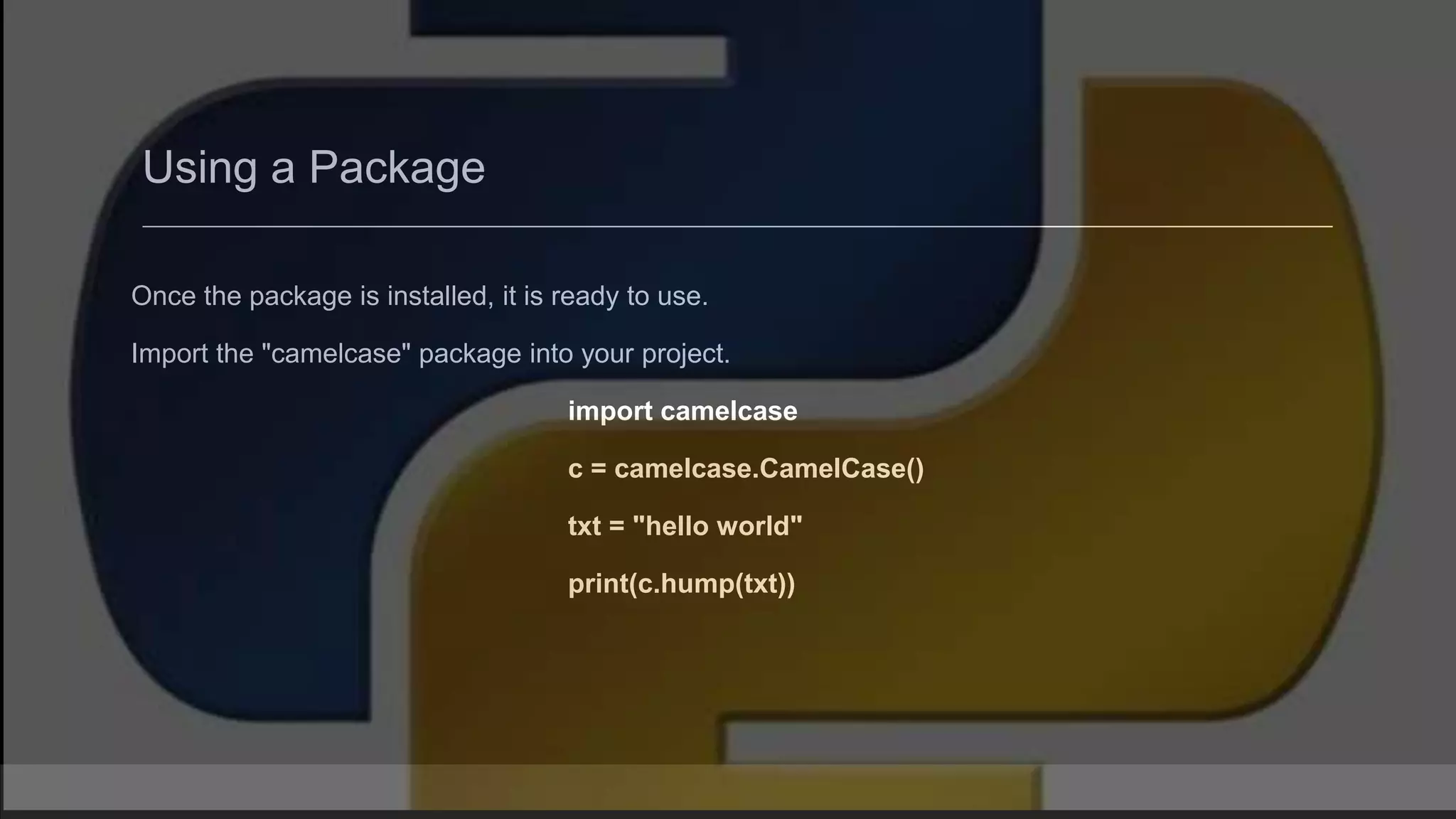 Using a Package Once the package is installed, it is ready to use. Import the "camelcase" package into your project. import camelcase c = camelcase.CamelCase() txt = "hello world" print(c.hump(txt)) 