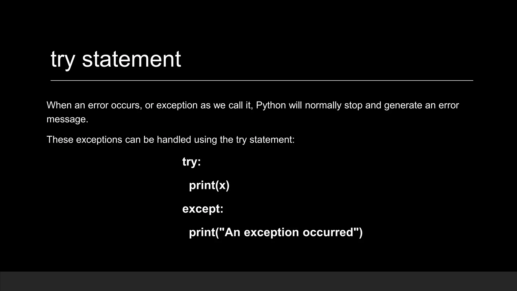 try statement When an error occurs, or exception as we call it, Python will normally stop and generate an error message. These exceptions can be handled using the try statement: try: print(x) except: print("An exception occurred") 