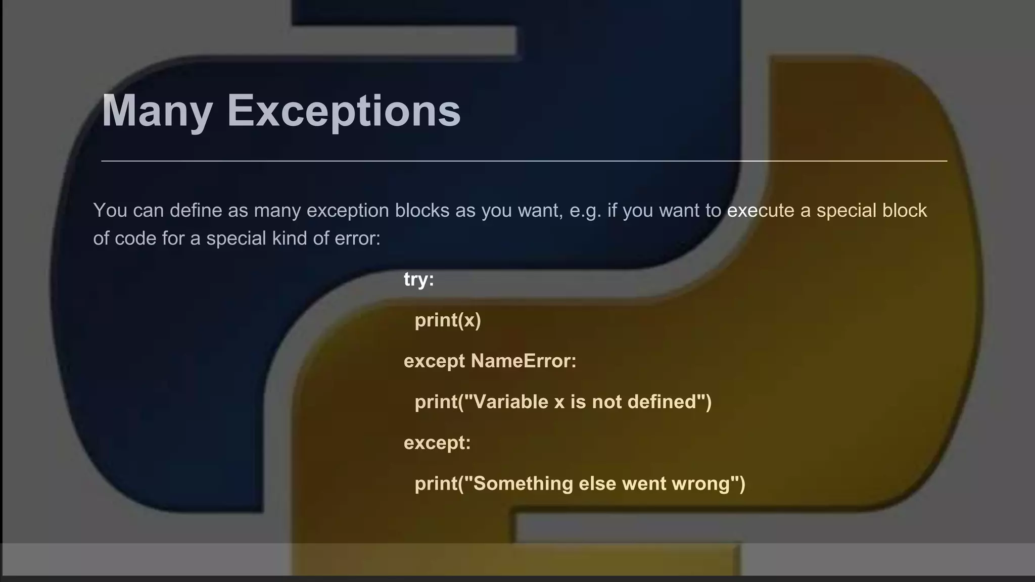 Many Exceptions You can define as many exception blocks as you want, e.g. if you want to execute a special block of code for a special kind of error: try: print(x) except NameError: print("Variable x is not defined") except: print("Something else went wrong") 
