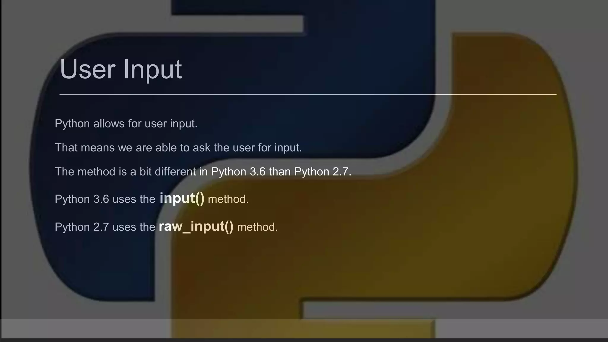 User Input Python allows for user input. That means we are able to ask the user for input. The method is a bit different in Python 3.6 than Python 2.7. Python 3.6 uses the input() method. Python 2.7 uses the raw_input() method. 
