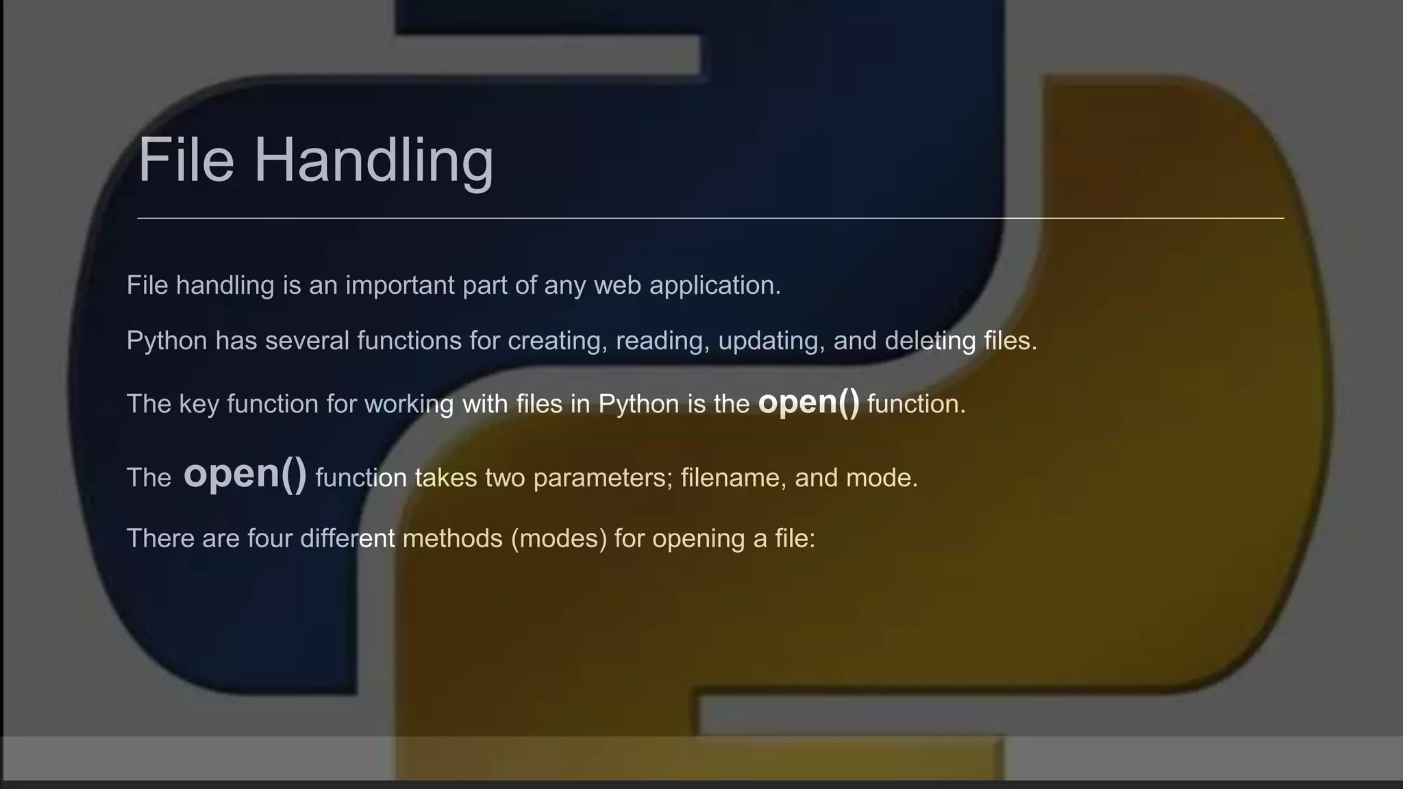 File Handling File handling is an important part of any web application. Python has several functions for creating, reading, updating, and deleting files. The key function for working with files in Python is the open() function. The open() function takes two parameters; filename, and mode. There are four different methods (modes) for opening a file: 