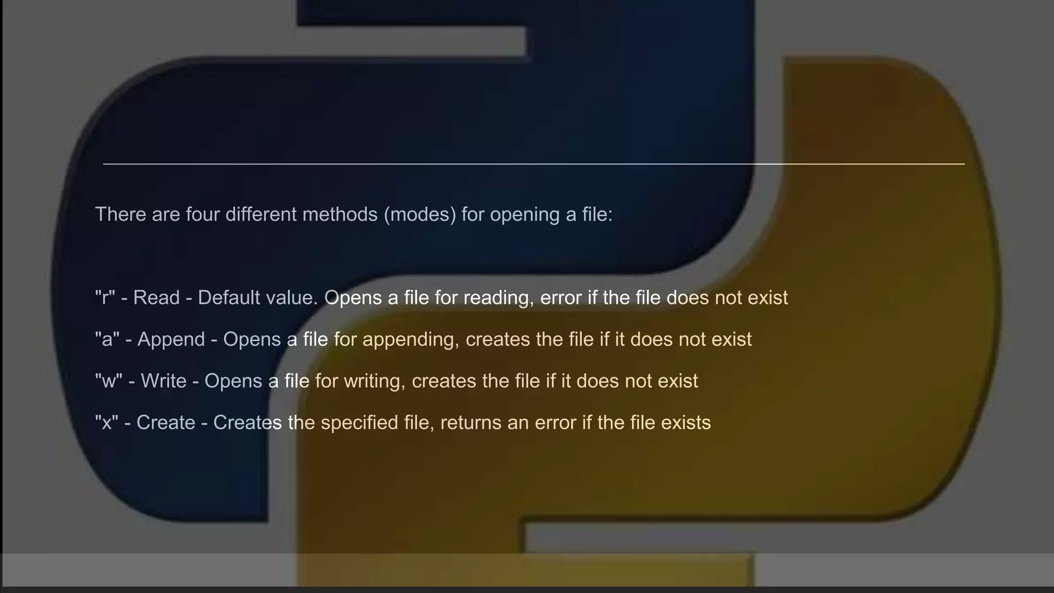 There are four different methods (modes) for opening a file: "r" - Read - Default value. Opens a file for reading, error if the file does not exist "a" - Append - Opens a file for appending, creates the file if it does not exist "w" - Write - Opens a file for writing, creates the file if it does not exist "x" - Create - Creates the specified file, returns an error if the file exists 