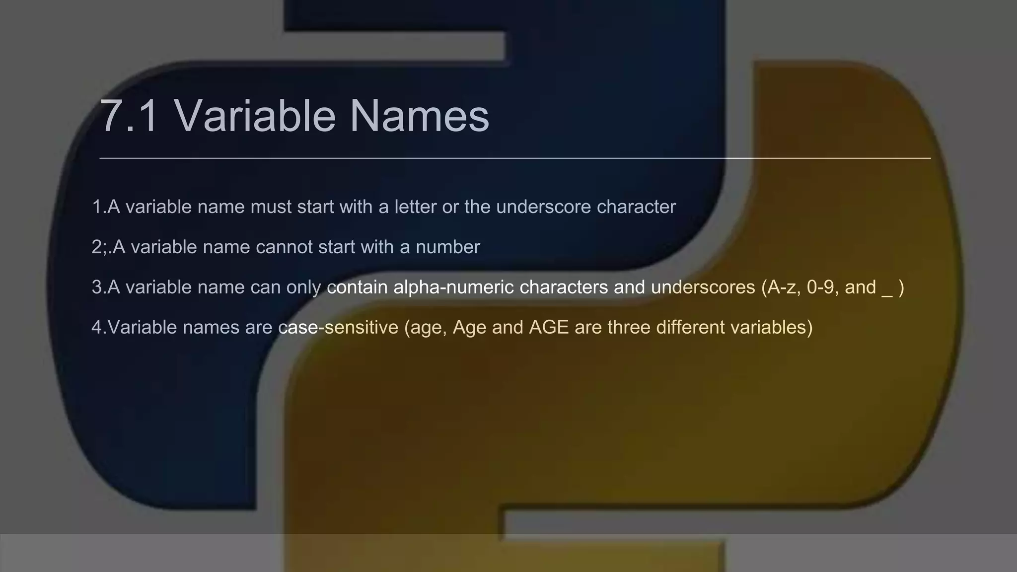 7.1 Variable Names 1.A variable name must start with a letter or the underscore character 2;.A variable name cannot start with a number 3.A variable name can only contain alpha-numeric characters and underscores (A-z, 0-9, and _ ) 4.Variable names are case-sensitive (age, Age and AGE are three different variables) 