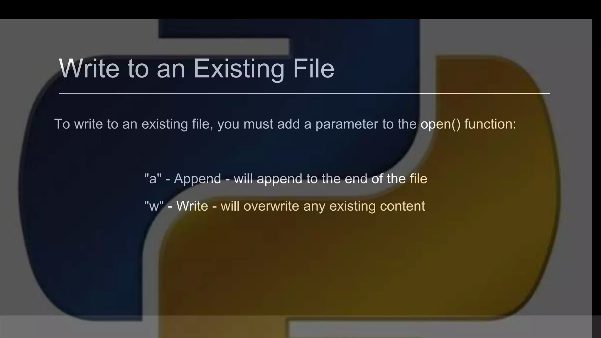 Write to an Existing File To write to an existing file, you must add a parameter to the open() function: "a" - Append - will append to the end of the file "w" - Write - will overwrite any existing content 
