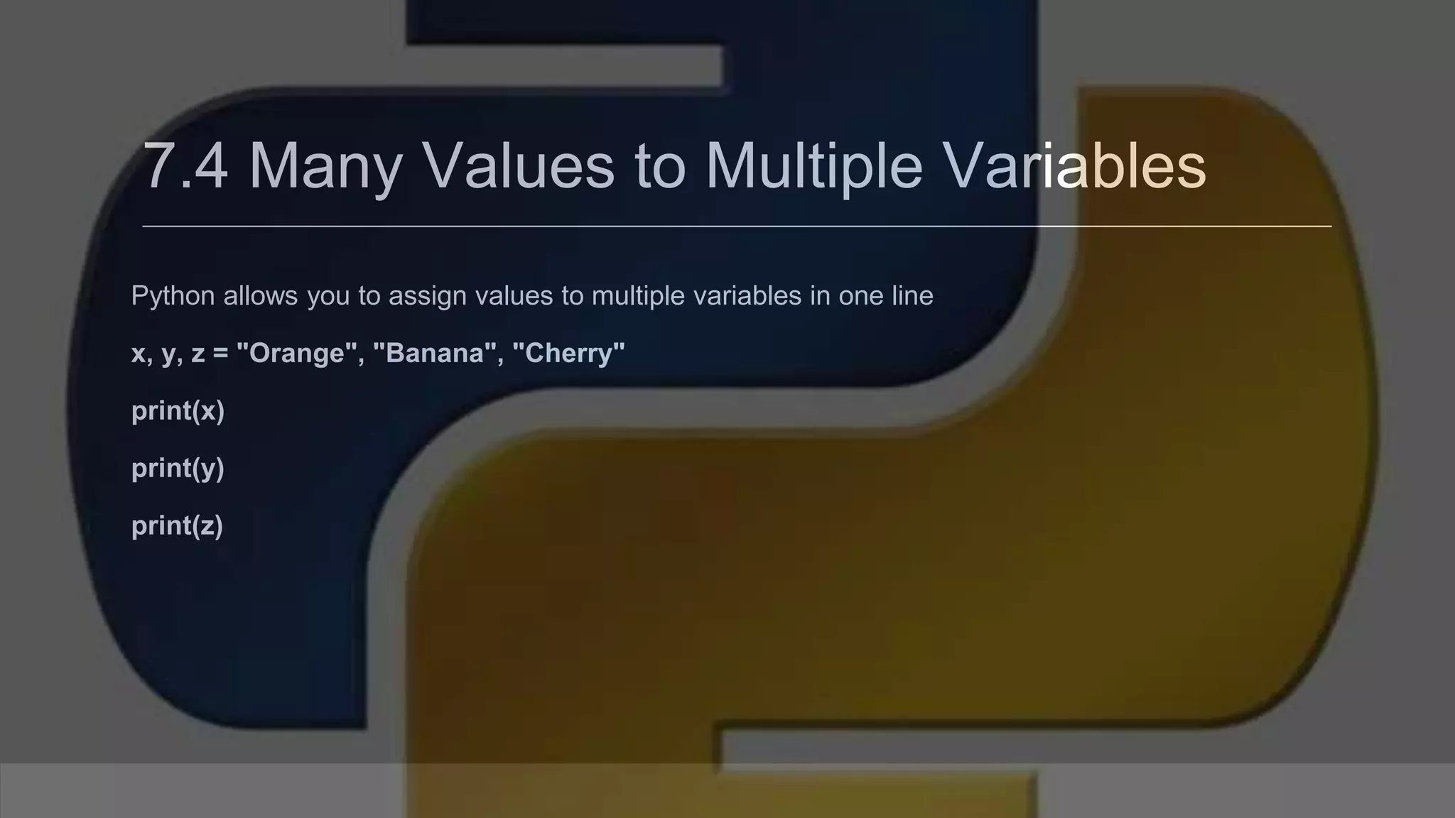7.4 Many Values to Multiple Variables Python allows you to assign values to multiple variables in one line x, y, z = "Orange", "Banana", "Cherry" print(x) print(y) print(z) 