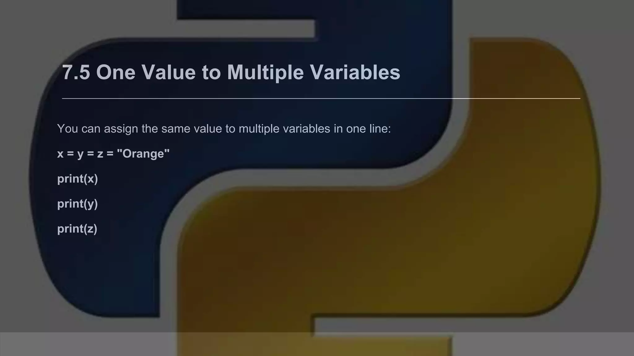 7.5 One Value to Multiple Variables You can assign the same value to multiple variables in one line: x = y = z = "Orange" print(x) print(y) print(z) 