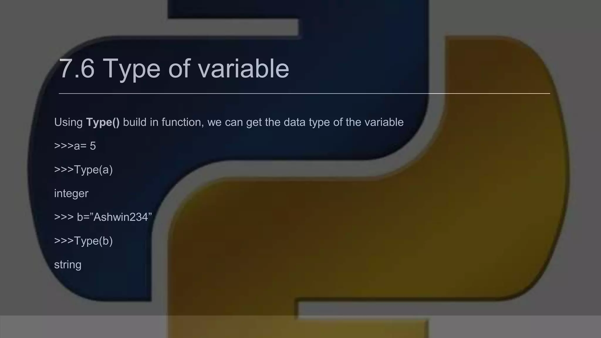 7.6 Type of variable Using Type() build in function, we can get the data type of the variable >>>a= 5 >>>Type(a) integer >>> b=”Ashwin234” >>>Type(b) string 