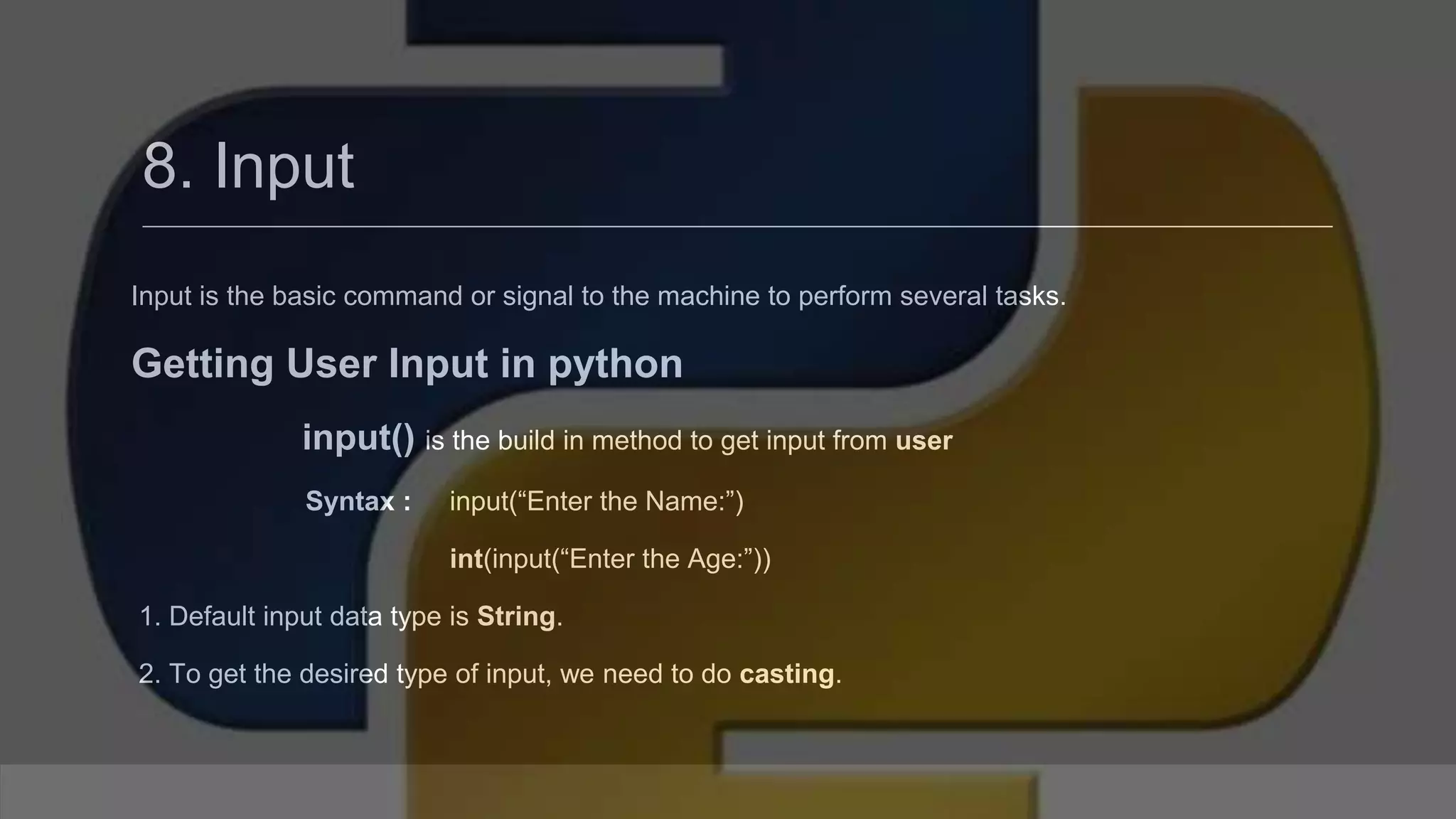 8. Input Input is the basic command or signal to the machine to perform several tasks. Getting User Input in python input() is the build in method to get input from user Syntax : input(“Enter the Name:”) int(input(“Enter the Age:”)) 1. Default input data type is String. 2. To get the desired type of input, we need to do casting. 