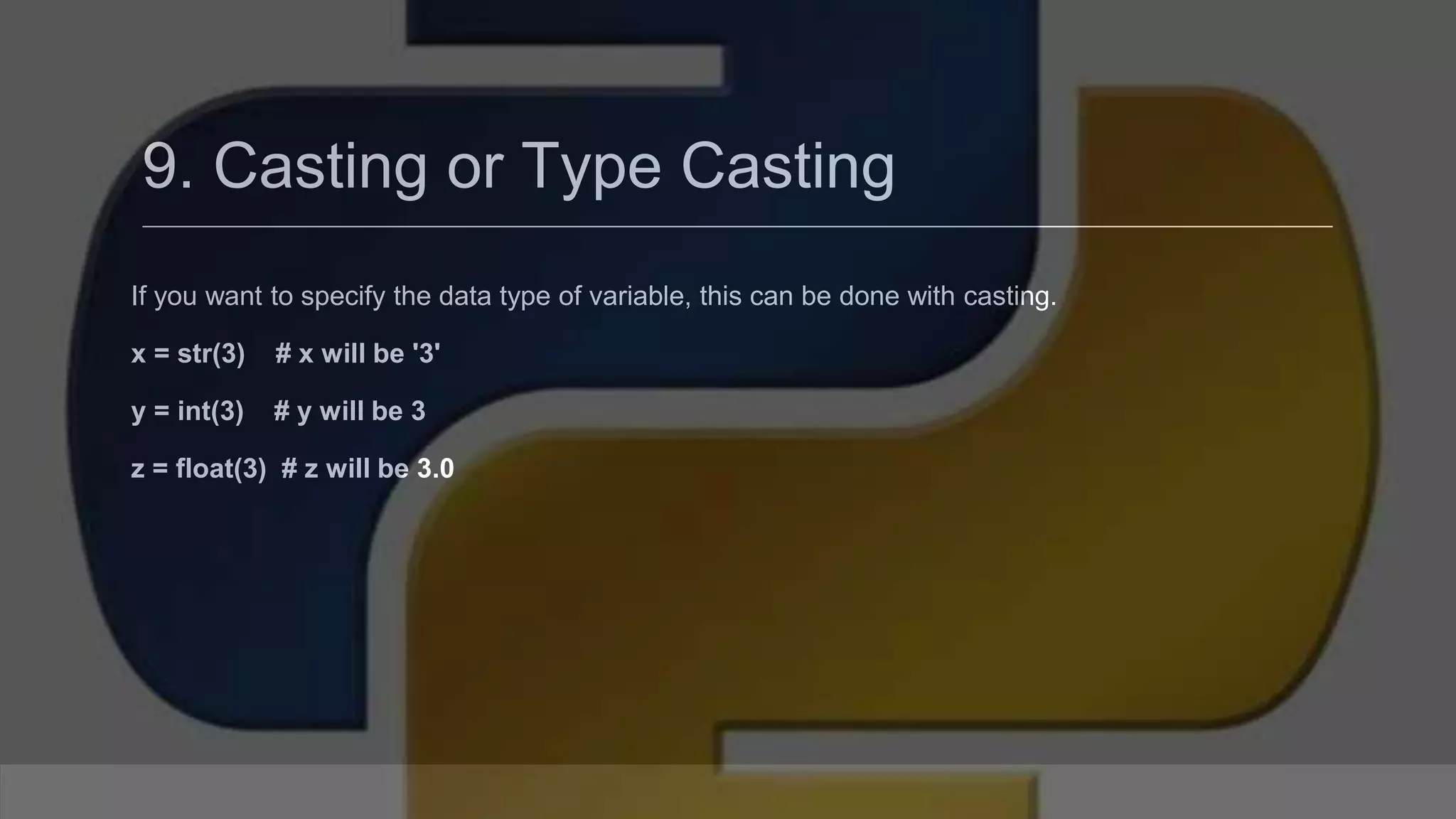 9. Casting or Type Casting If you want to specify the data type of variable, this can be done with casting. x = str(3) # x will be '3' y = int(3) # y will be 3 z = float(3) # z will be 3.0 