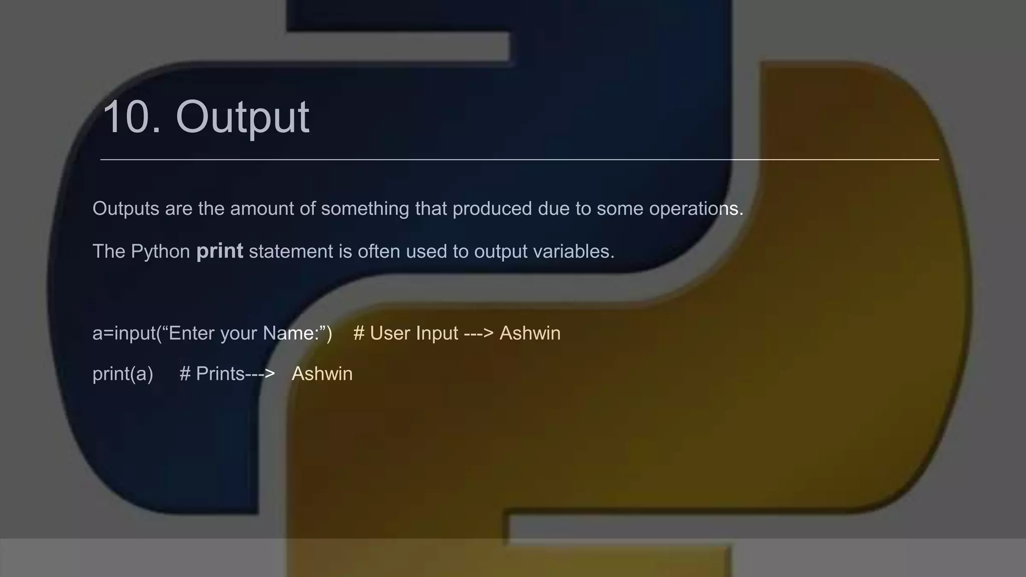 10. Output Outputs are the amount of something that produced due to some operations. The Python print statement is often used to output variables. a=input(“Enter your Name:”) # User Input ---> Ashwin print(a) # Prints---> Ashwin 