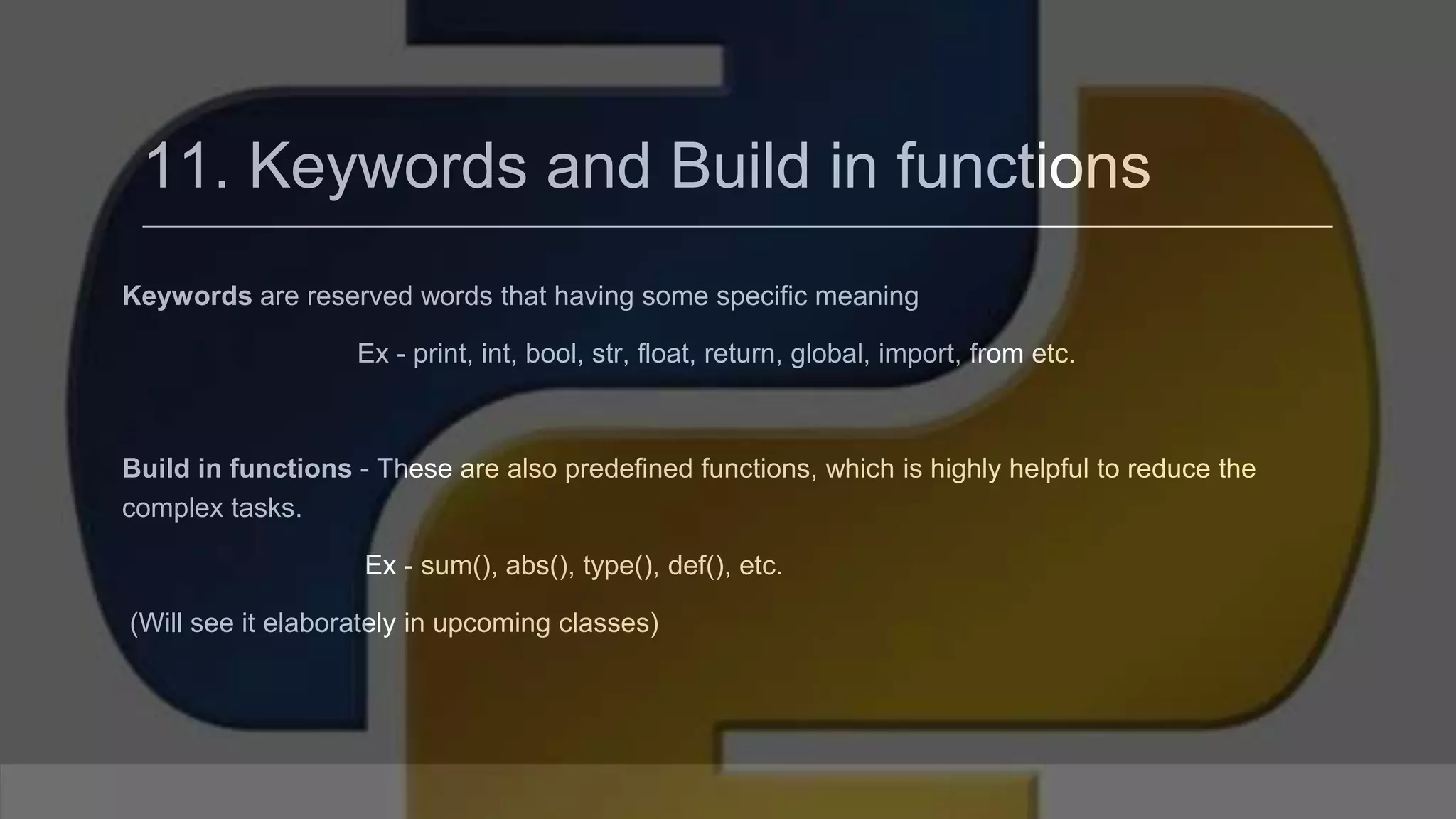11. Keywords and Build in functions Keywords are reserved words that having some specific meaning Ex - print, int, bool, str, float, return, global, import, from etc. Build in functions - These are also predefined functions, which is highly helpful to reduce the complex tasks. Ex - sum(), abs(), type(), def(), etc. (Will see it elaborately in upcoming classes) 