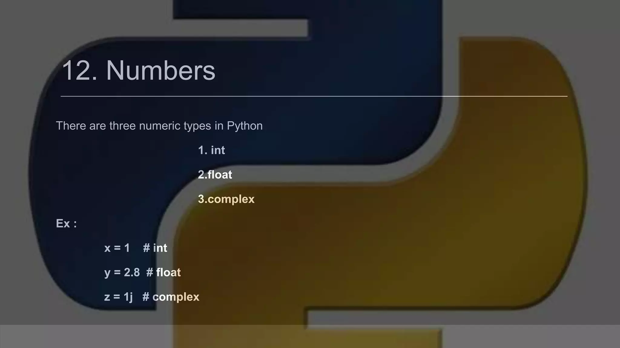 12. Numbers There are three numeric types in Python 1. int 2.float 3.complex Ex : x = 1 # int y = 2.8 # float z = 1j # complex 