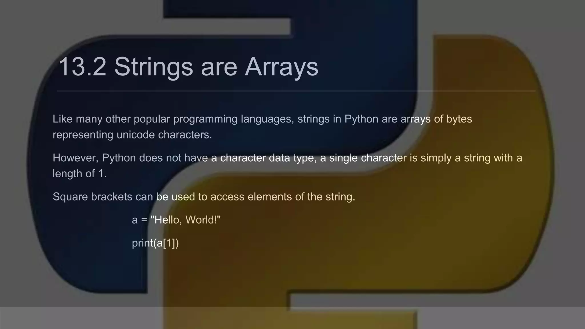13.2 Strings are Arrays Like many other popular programming languages, strings in Python are arrays of bytes representing unicode characters. However, Python does not have a character data type, a single character is simply a string with a length of 1. Square brackets can be used to access elements of the string. a = "Hello, World!" print(a[1]) 