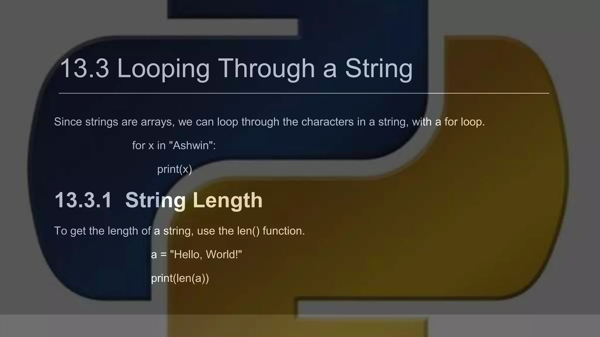 13.3 Looping Through a String Since strings are arrays, we can loop through the characters in a string, with a for loop. for x in "Ashwin": print(x) 13.3.1 String Length To get the length of a string, use the len() function. a = "Hello, World!" print(len(a)) 