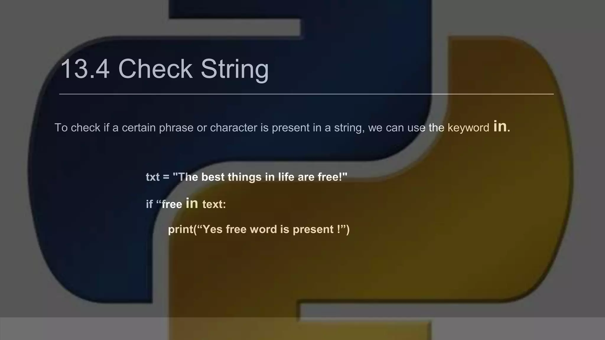 13.4 Check String To check if a certain phrase or character is present in a string, we can use the keyword in. txt = "The best things in life are free!" if “free in text: print(“Yes free word is present !”) 