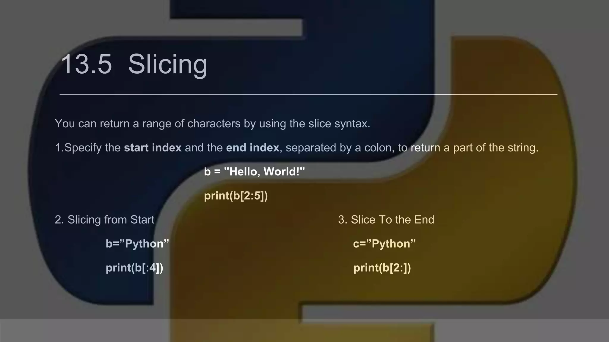 13.5 Slicing You can return a range of characters by using the slice syntax. 1.Specify the start index and the end index, separated by a colon, to return a part of the string. b = "Hello, World!" print(b[2:5]) 2. Slicing from Start 3. Slice To the End b=”Python” c=”Python” print(b[:4]) print(b[2:]) 