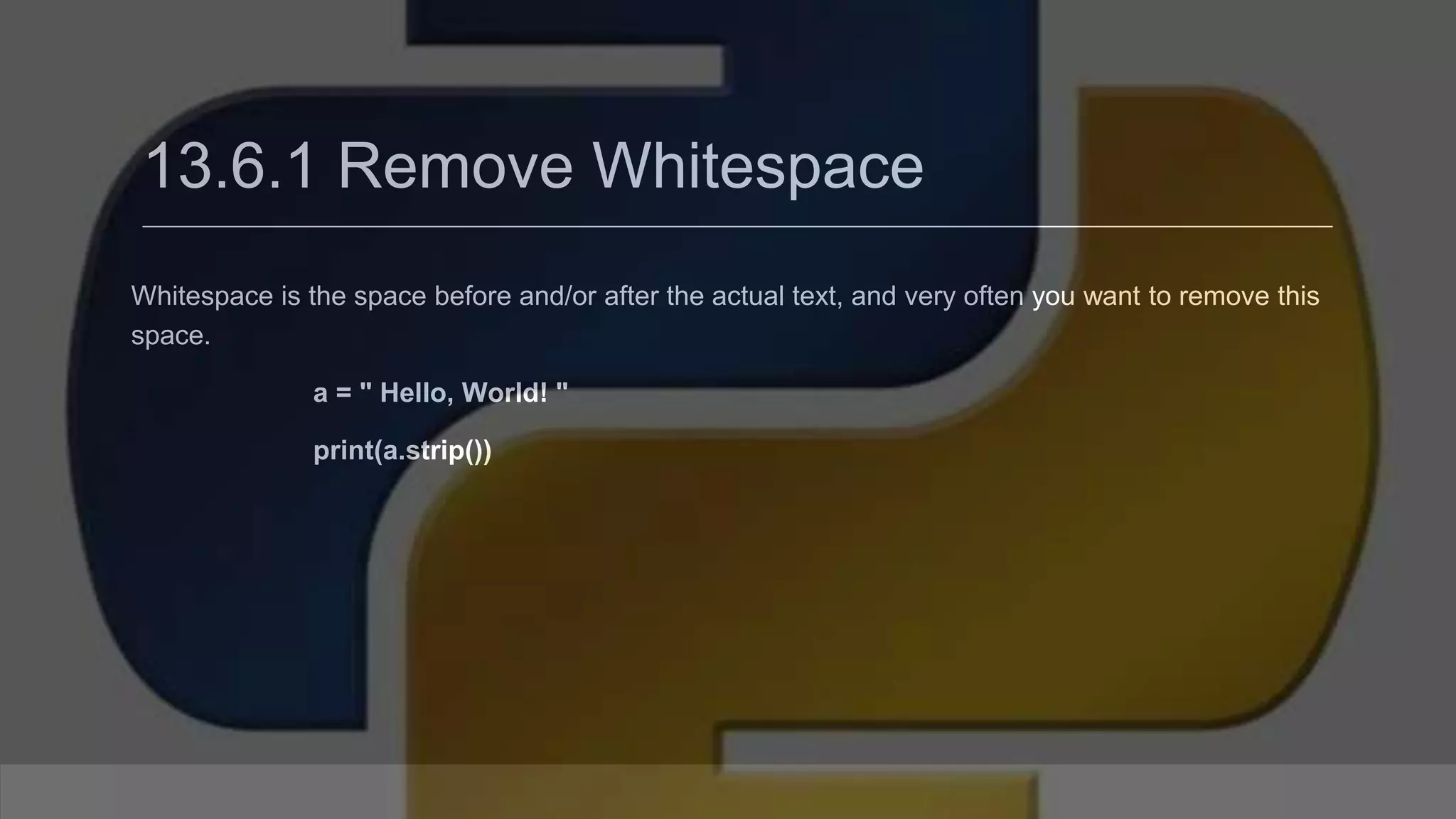 13.6.1 Remove Whitespace Whitespace is the space before and/or after the actual text, and very often you want to remove this space. a = " Hello, World! " print(a.strip()) 