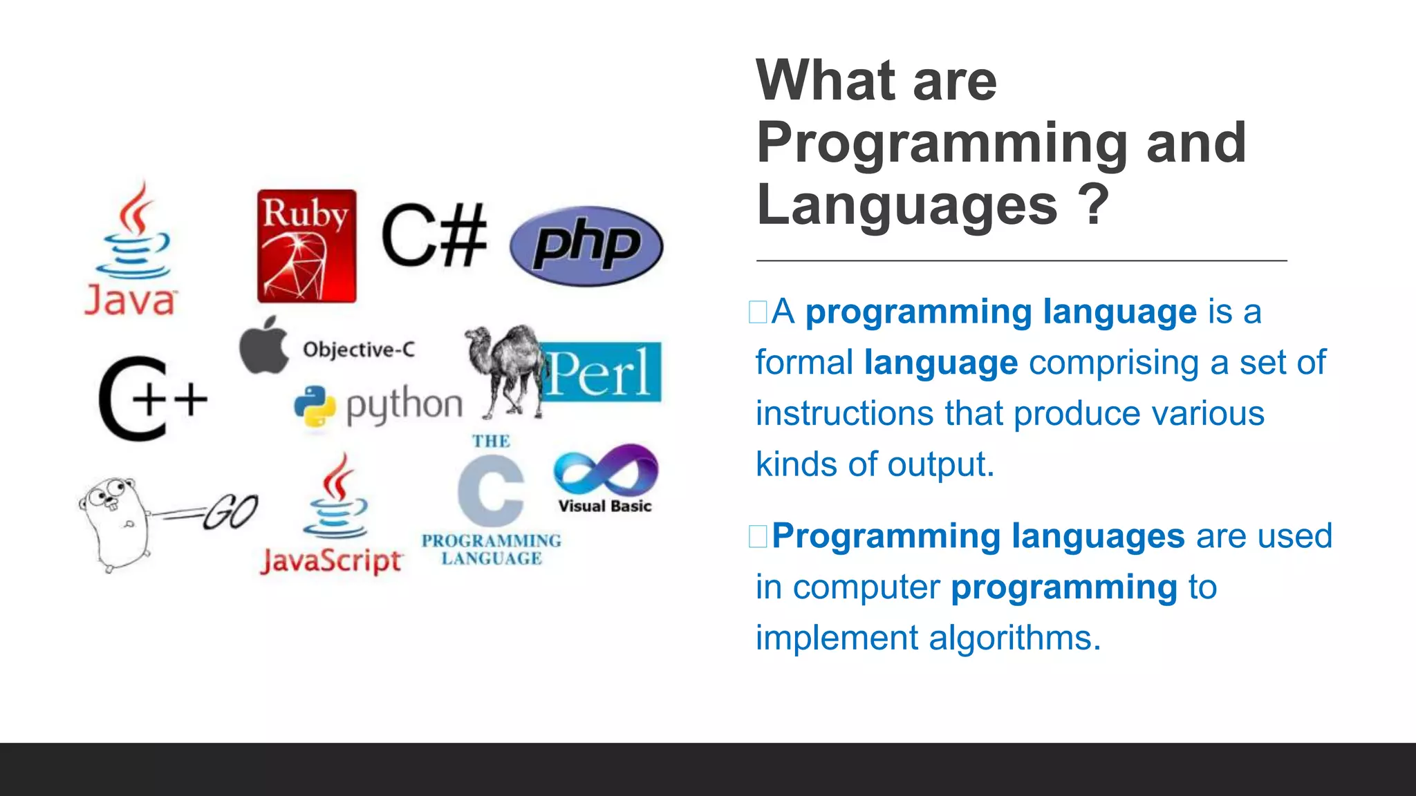 What are Programming and Languages ? ⮚A programming language is a formal language comprising a set of instructions that produce various kinds of output. ⮚Programming languages are used in computer programming to implement algorithms. 