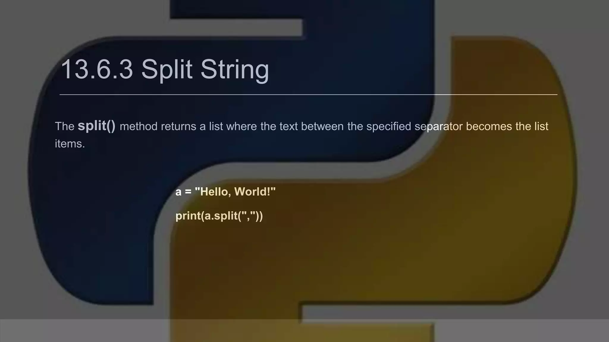 13.6.3 Split String The split() method returns a list where the text between the specified separator becomes the list items. a = "Hello, World!" print(a.split(",")) 